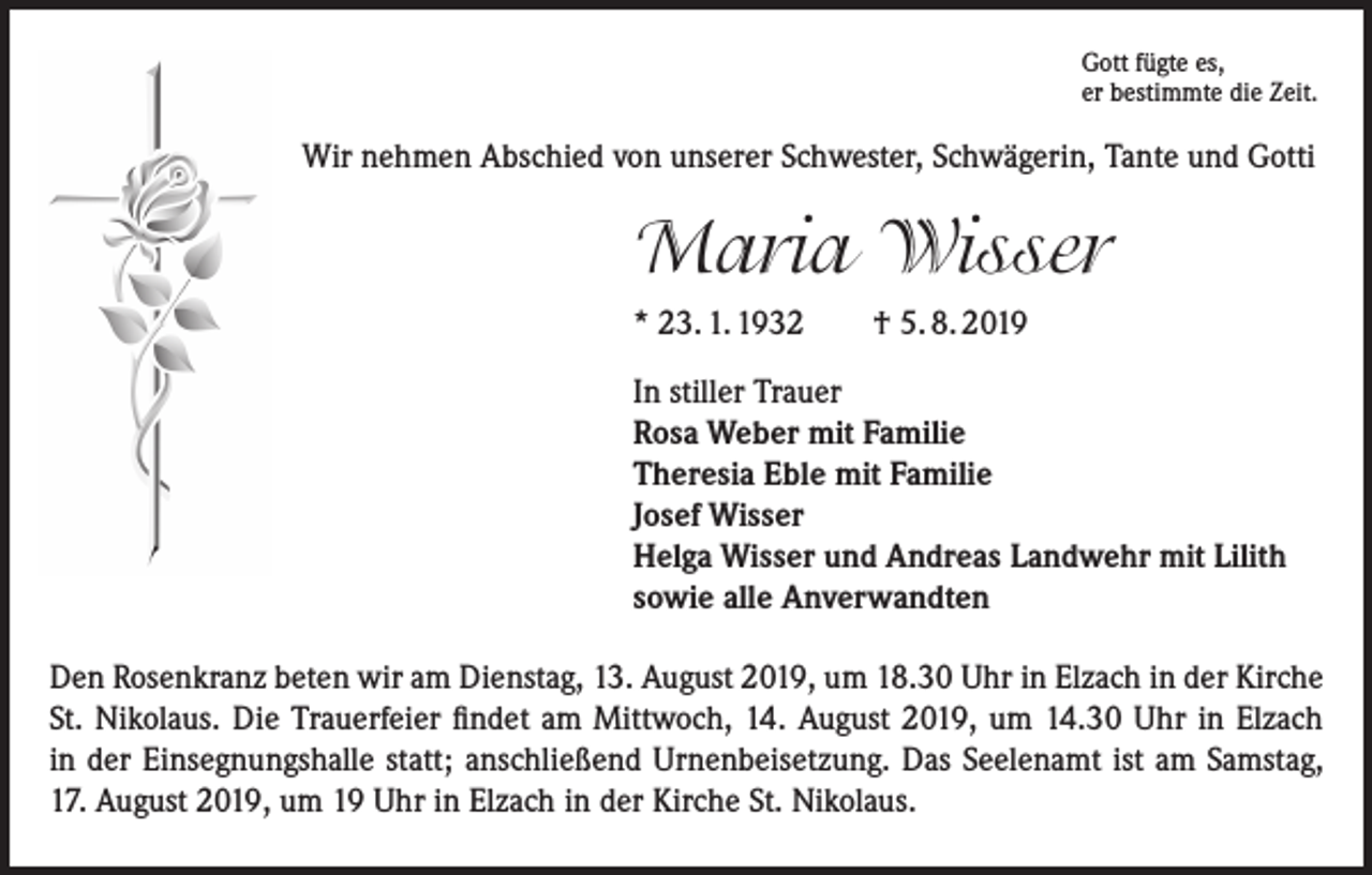 <p>Gott fügte es,<br />er bestimmte die Zeit.</p><p>Wir nehmen Abschied von unserer Schwester, Schwägerin, Tante und Gotti</p><p>Maria Wisser<br />* 23. 1. 1932 † 5. 8. 2019<br />In stiller Trauer<br />Rosa Weber mit Familie<br />Theresia Eble mit Familie<br />Josef Wisser<br />Helga Wisser und Andreas Landwehr mit Lilith<br />sowie alle Anverwandten<br />Den Rosenkranz beten wir am Dienstag, 13. August 2019, um 18.30 Uhr in Elzach in der Kirche<br />St. Nikolaus. Die Trauerfeier findet am Mittwoch, 14. August 2019, um 14.30 Uhr in Elzach<br />in der Einsegnungshalle statt; anschließend Urnenbeisetzung. Das Seelenamt ist am Samstag,<br />17. August 2019, um 19 Uhr in Elzach in der Kirche St. Nikolaus.</p>