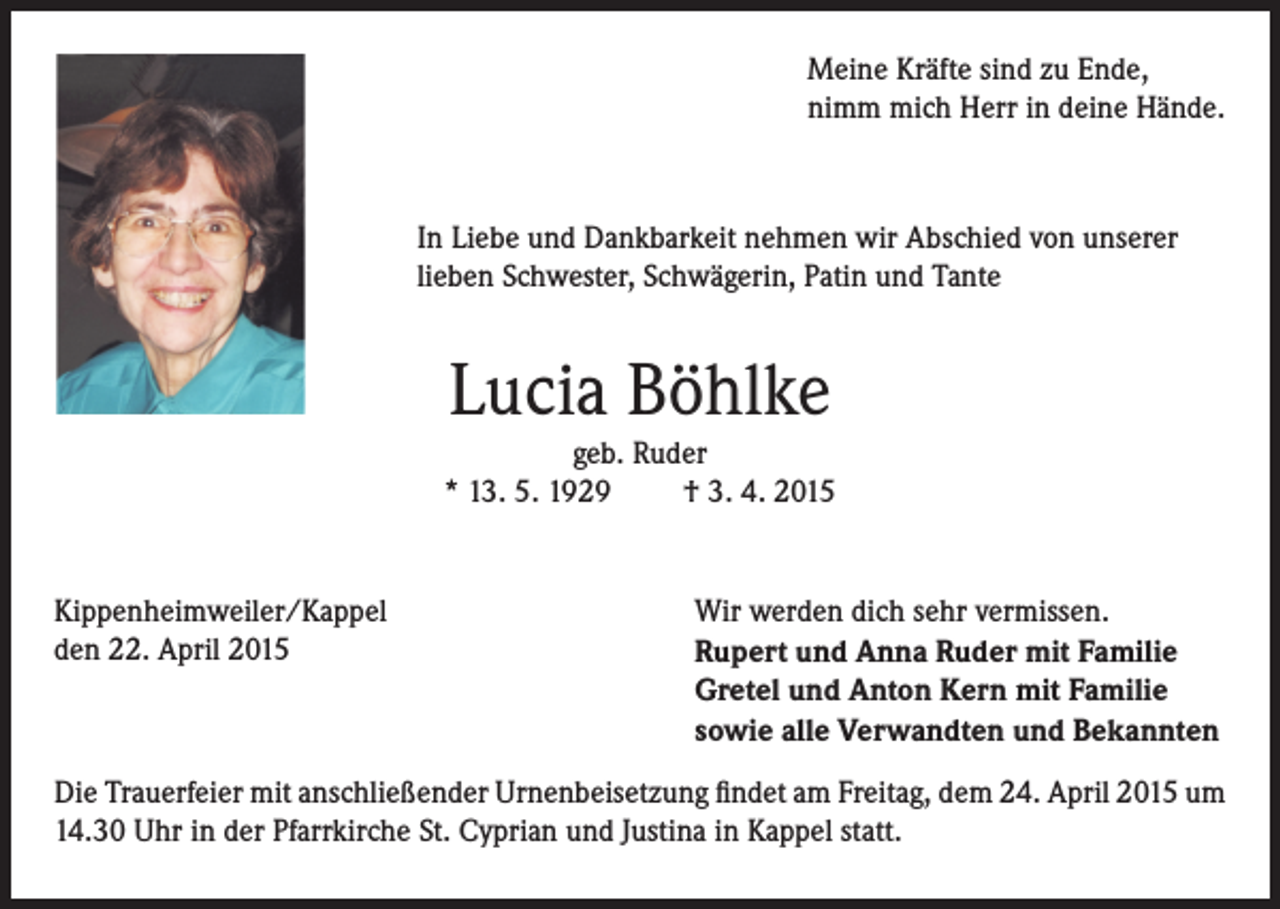 <p>Meine Kräfte sind zu Ende,<br />nimm mich Herr in deine Hände.</p><p>In Liebe und Dankbarkeit nehmen wir Abschied von unserer<br />lieben Schwester, Schwägerin, Patin und Tante</p><p>Lucia Böhlke</p><p>geb. Ruder<br />* 13. 5. 1929<br />† 3. 4. 2015</p><p>Kippenheimweiler/Kappel<br />den 22. April 2015</p><p>Wir werden dich sehr vermissen.<br />Rupert und Anna Ruder mit Familie<br />Gretel und Anton Kern mit Familie<br />sowie alle Verwandten und Bekannten</p><p>Die Trauerfeier mit anschließender Urnenbeisetzung findet am Freitag, dem 24. April 2015 um<br />14.30 Uhr in der Pfarrkirche St. Cyprian und Justina in Kappel statt.</p>