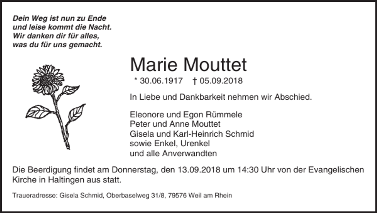 <p>Dein Weg ist nun zu Ende<br />und leise kommt die Nacht.<br />Wir danken dir für alles,<br />was du für uns gemacht.</p><p>Marie Mouttet<br />* 30.06.1917</p><p>† 05.09.2018</p><p>In Liebe und Dankbarkeit nehmen wir Abschied.<br />Eleonore und Egon Rümmele<br />Peter und Anne Mouttet<br />Gisela und Karl-Heinrich Schmid<br />sowie Enkel, Urenkel<br />und alle Anverwandten<br />Die Beerdigung findet am Donnerstag, den 13.09.2018 um 14:30 Uhr von der Evangelischen<br />Kirche in Haltingen aus statt.<br />Traueradresse: Gisela Schmid, Oberbaselweg 31/8, 79576 Weil am Rhein</p>