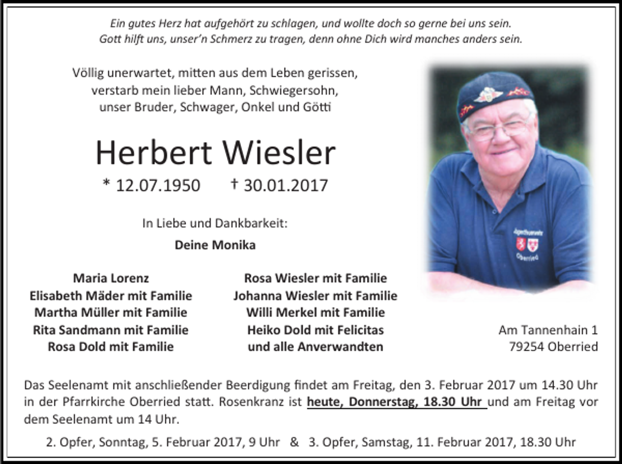 <p>Ein gutes Herz hat aufgehört zu schlagen, und wollte doch so gerne bei uns sein.<br />Gott hilft uns, unser’n Schmerz zu tragen, denn ohne Dich wird manches anders sein.</p><p>Völlig unerwartet, mitten aus dem Leben gerissen,<br />verstarb mein lieber Mann, Schwiegersohn,<br />unser Bruder, Schwager, Onkel und Götti</p><p>Herbert Wiesler<br />* 12.07.1950</p><p>† 30.01.2017</p><p>In Liebe und Dankbarkeit:<br />Deine Monika<br />Maria Lorenz<br />Elisabeth Mäder mit Familie<br />Martha Müller mit Familie<br />Rita Sandmann mit Familie<br />Rosa Dold mit Familie</p><p>Rosa Wiesler mit Familie<br />Johanna Wiesler mit Familie<br />Willi Merkel mit Familie<br />Heiko Dold mit Felicitas<br />und alle Anverwandten</p><p>Am Tannenhain 1<br />79254 Oberried</p><p>Das Seelenamt mit anschließender Beerdigung findet am Freitag, den 3. Februar 2017 um 14.30 Uhr<br />in der Pfarrkirche Oberried statt. Rosenkranz ist heute, Donnerstag, 18.30 Uhr und am Freitag vor<br />dem Seelenamt um 14 Uhr.<br />2. Opfer, Sonntag, 5. Februar 2017, 9 Uhr &amp; 3. Opfer, Samstag, 11. Februar 2017, 18.30 Uhr</p>