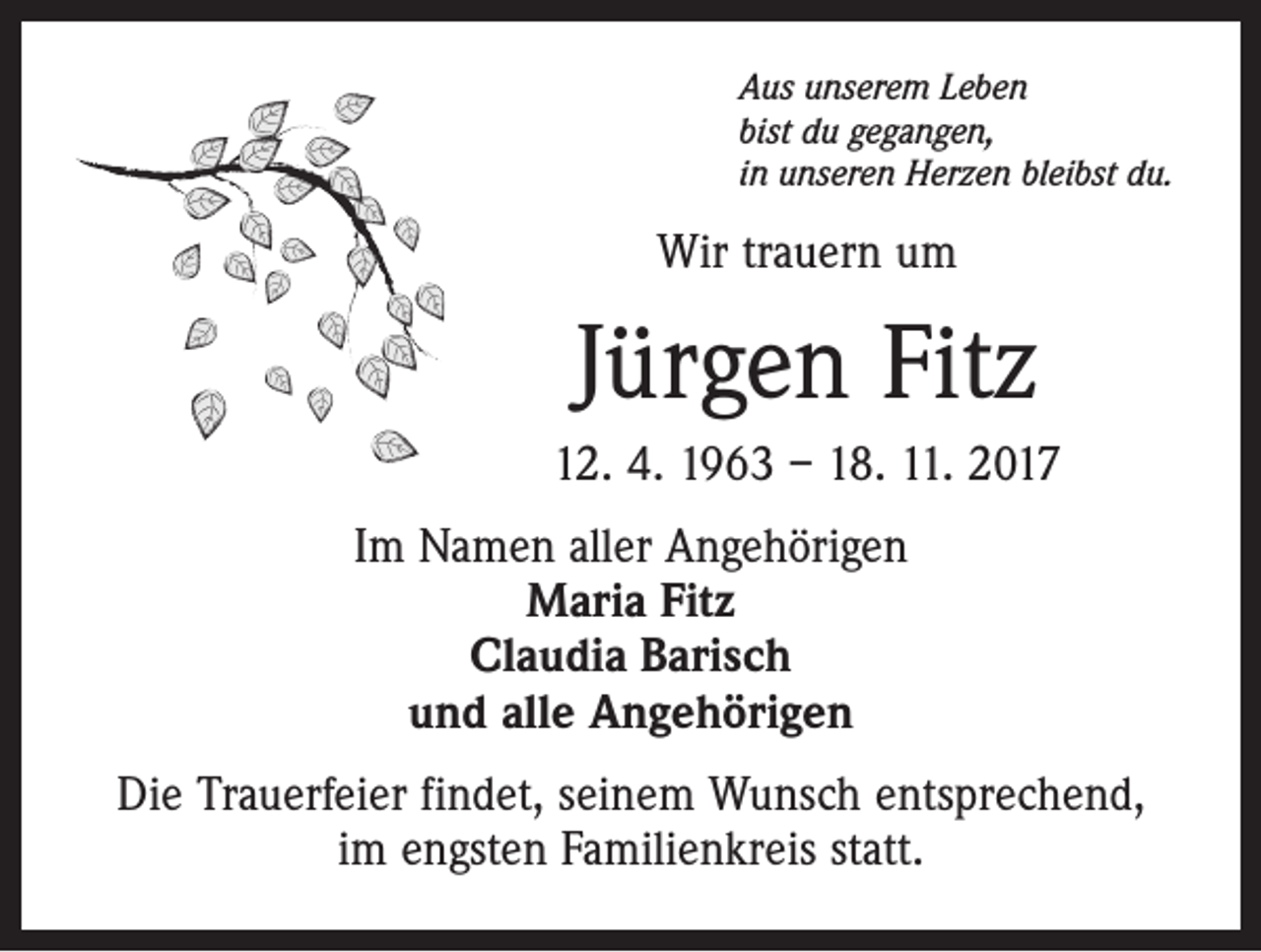 <p>Aus unserem Leben<br />bist du gegangen,<br />in unseren Herzen bleibst du.</p><p>Wir trauern um</p><p>Jürgen Fitz<br />12. 4. 1963 – 18. 11. 2017<br />Im Namen aller Angehörigen<br />Maria Fitz<br />Claudia Barisch<br />und alle Angehörigen<br />Die Trauerfeier findet, seinem Wunsch entsprechend,<br />im engsten Familienkreis statt.</p>