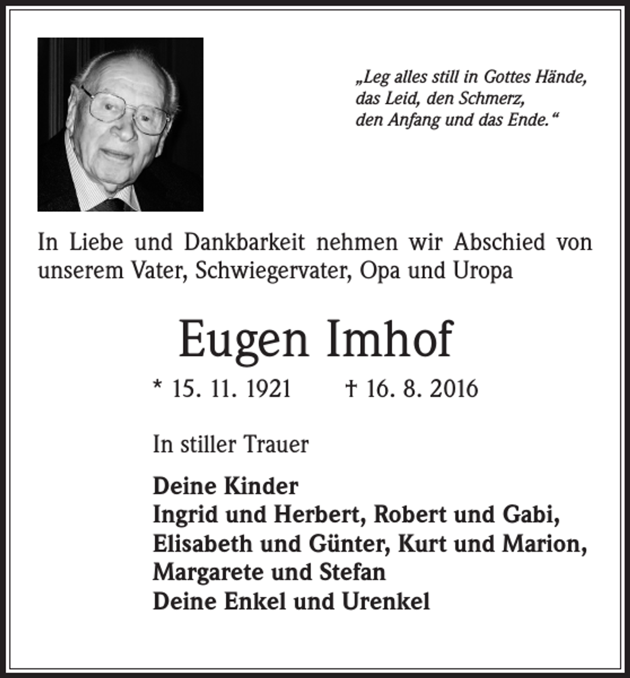 <p>„Leg alles still in Gottes Hände,<br />das Leid, den Schmerz,<br />den Anfang und das Ende.“</p><p>In Liebe und Dankbarkeit nehmen wir Abschied von<br />unserem Vater, Schwiegervater, Opa und Uropa</p><p>Eugen Imhof<br />* 15. 11. 1921 † 16. 8. 2016<br />In stiller Trauer<br />Deine Kinder<br />Ingrid und Herbert, Robert und Gabi,<br />Elisabeth und Günter, Kurt und Marion,<br />Margarete und Stefan<br />Deine Enkel und Urenkel</p>