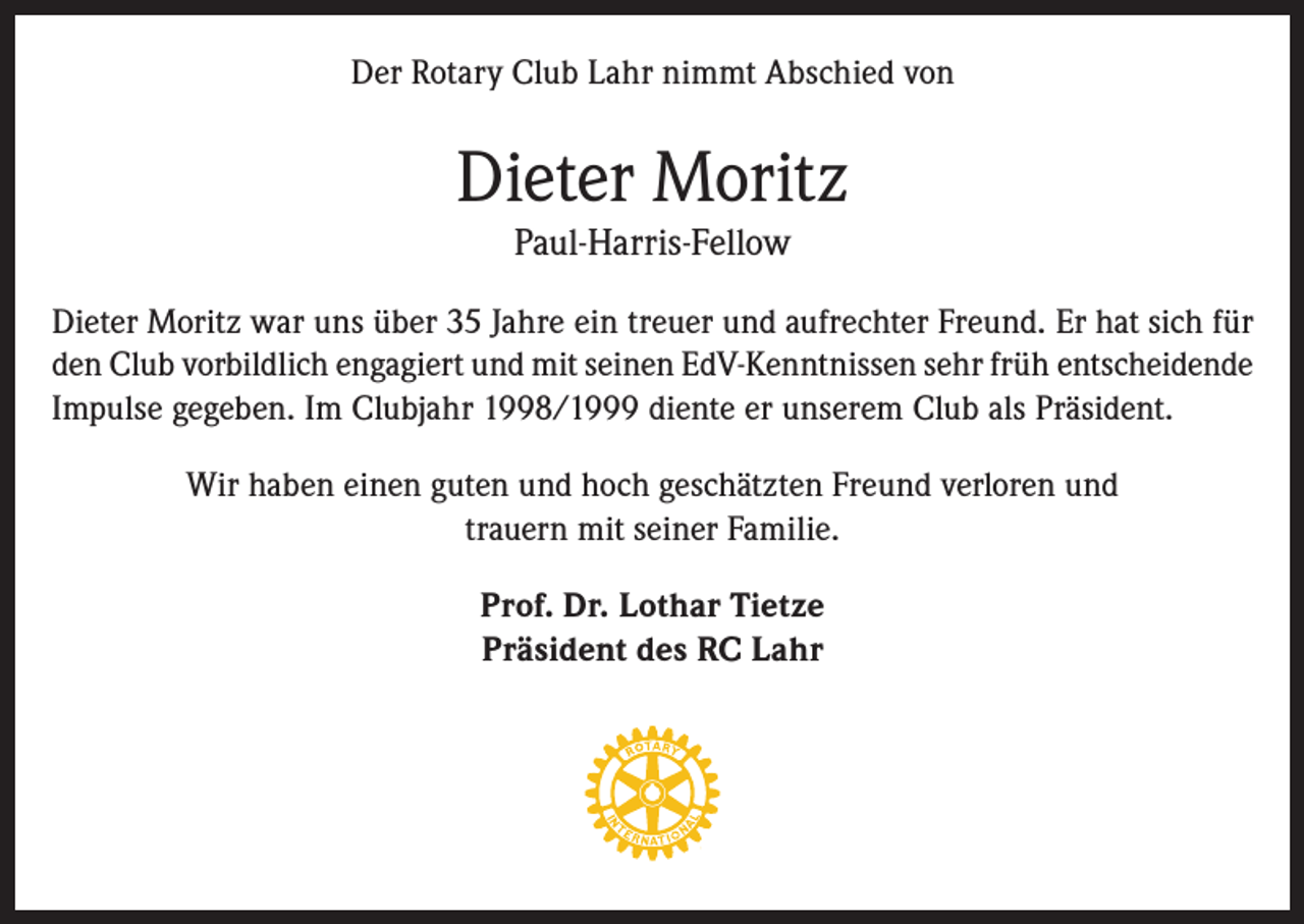 <p>Der Rotary Club Lahr nimmt Abschied von</p><p>Dieter Moritz<br />Paul-Harris-Fellow</p><p>Dieter Moritz war uns über 35 Jahre ein treuer und aufrechter Freund. Er hat sich für<br />den Club vorbildlich engagiert und mit seinen EdV-Kenntnissen sehr früh entscheidende<br />Impulse gegeben. Im Clubjahr 1998/1999 diente er unserem Club als Präsident.<br />Wir haben einen guten und hoch geschätzten Freund verloren und<br />trauern mit seiner Familie.<br />Prof. Dr. Lothar Tietze<br />Präsident des RC Lahr</p>