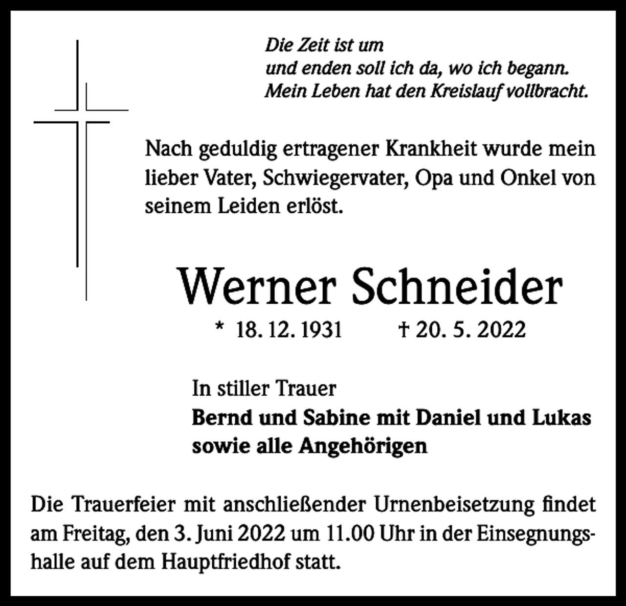 <p>Die Zeit ist um<br />und enden soll ich da, wo ich begann.<br />Mein Leben hat den Kreislauf vollbracht.</p><p>Nach geduldig ertragener Krankheit wurde mein<br />lieber Vater, Schwiegervater, Opa und Onkel von<br />seinem Leiden erlöst.</p><p>Werner Schneider<br />* 18. 12. 1931</p><p>† 20. 5. 2022</p><p>In stiller Trauer<br />Bernd und Sabine mit Daniel und Lukas<br />sowie alle Angehörigen<br />Die Trauerfeier mit anschließender Urnenbeisetzung findet<br />am Freitag, den 3. Juni 2022 um 11.00 Uhr in der Einsegnungshalle auf dem Hauptfriedhof statt.</p>