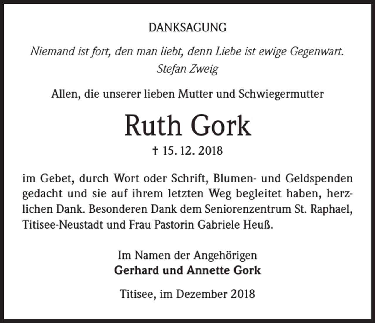 <p>DANKSAGUNG<br />Niemand ist fort, den man liebt, denn Liebe ist ewige Gegenwart.<br />Stefan Zweig<br />Allen, die unserer lieben Mutter und Schwiegermutter</p><p>Ruth Gork<br />† 15. 12. 2018<br />im Gebet, durch Wort oder Schrift, Blumen- und Geldspenden<br />gedacht und sie auf ihrem letzten Weg begleitet haben, herzlichen Dank. Besonderen Dank dem Seniorenzentrum St. Raphael,<br />Titisee-Neustadt und Frau Pastorin Gabriele Heuß.<br />Im Namen der Angehörigen<br />Gerhard und Annette Gork<br />Titisee, im Dezember 2018</p>