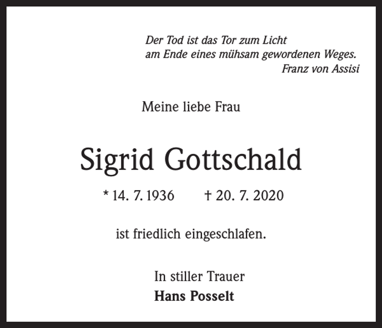 <p>Der Tod ist das Tor zum Licht<br />am Ende eines mühsam gewordenen Weges.</p><p>Franz von Assisi</p><p>Meine liebe Frau</p><p>Sigrid Gottschald<br />* 14. 7. 1936 † 20. 7. 2020<br />ist friedlich eingeschlafen.<br />In stiller Trauer<br />Hans Posselt</p>