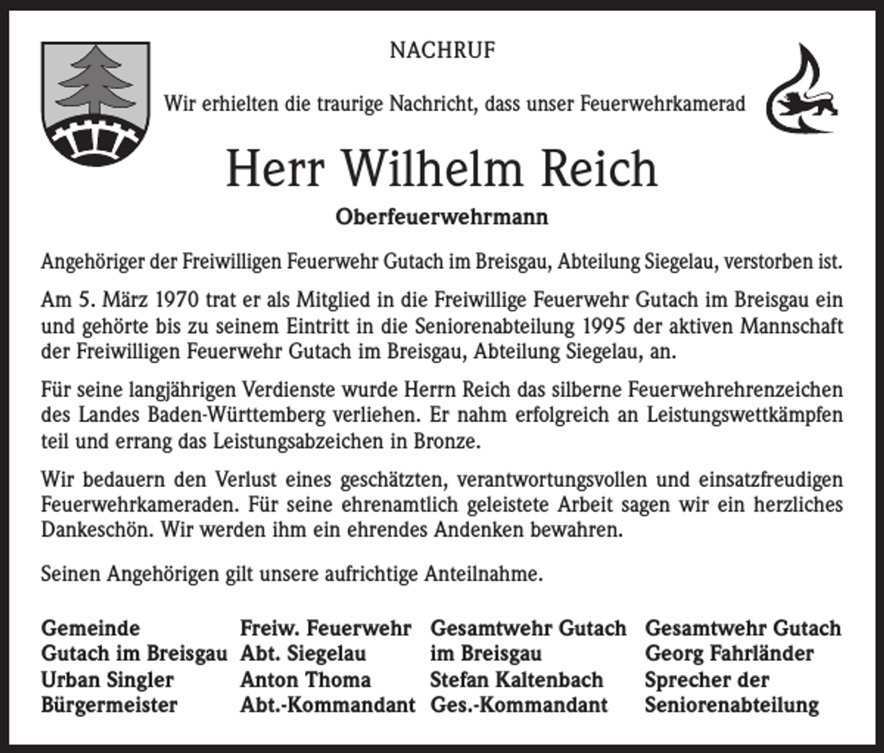 <p>NACHRUF<br />Wir erhielten die traurige Nachricht, dass unser Feuerwehrkamerad</p><p>Herr Wilhelm Reich<br />Oberfeuerwehrmann<br />Angehöriger der Freiwilligen Feuerwehr Gutach im Breisgau, Abteilung Siegelau, verstorben ist.<br />Am 5. März 1970 trat er als Mitglied in die Freiwillige Feuerwehr Gutach im Breisgau ein<br />und ­gehörte bis zu seinem Eintritt in die Seniorenabteilung 1995 der aktiven Mannschaft<br />der ­Freiwilligen Feuerwehr Gutach im Breisgau, Abteilung Siegelau, an.<br />Für seine langjährigen Verdienste wurde Herrn Reich das silberne Feuerwehrehrenzeichen<br />des Landes Baden-Württemberg verliehen. Er nahm erfolgreich an Leistungswettkämpfen<br />teil und errang das Leistungsabzeichen in Bronze.<br />Wir bedauern den Verlust eines geschätzten, verantwortungsvollen und einsatz­freudigen<br />Feuerwehrkameraden. Für seine ehrenamtlich geleistete Arbeit sagen wir ein herzliches<br />Dankeschön. Wir werden ihm ein ehrendes Andenken bewahren.<br />Seinen Angehörigen gilt unsere aufrichtige Anteilnahme.<br />Gemeinde<br />Freiw. Feuerwehr<br />Gutach im Breisgau Abt. Siegelau<br />Urban Singler<br />Anton Thoma<br />Bürgermeister<br />Abt.-Kommandant</p><p>Gesamtwehr Gutach<br />im Breisgau<br />Stefan Kaltenbach<br />Ges.-Kommandant</p><p>Gesamtwehr Gutach<br />Georg Fahrländer<br />Sprecher der<br />Seniorenabteilung</p>