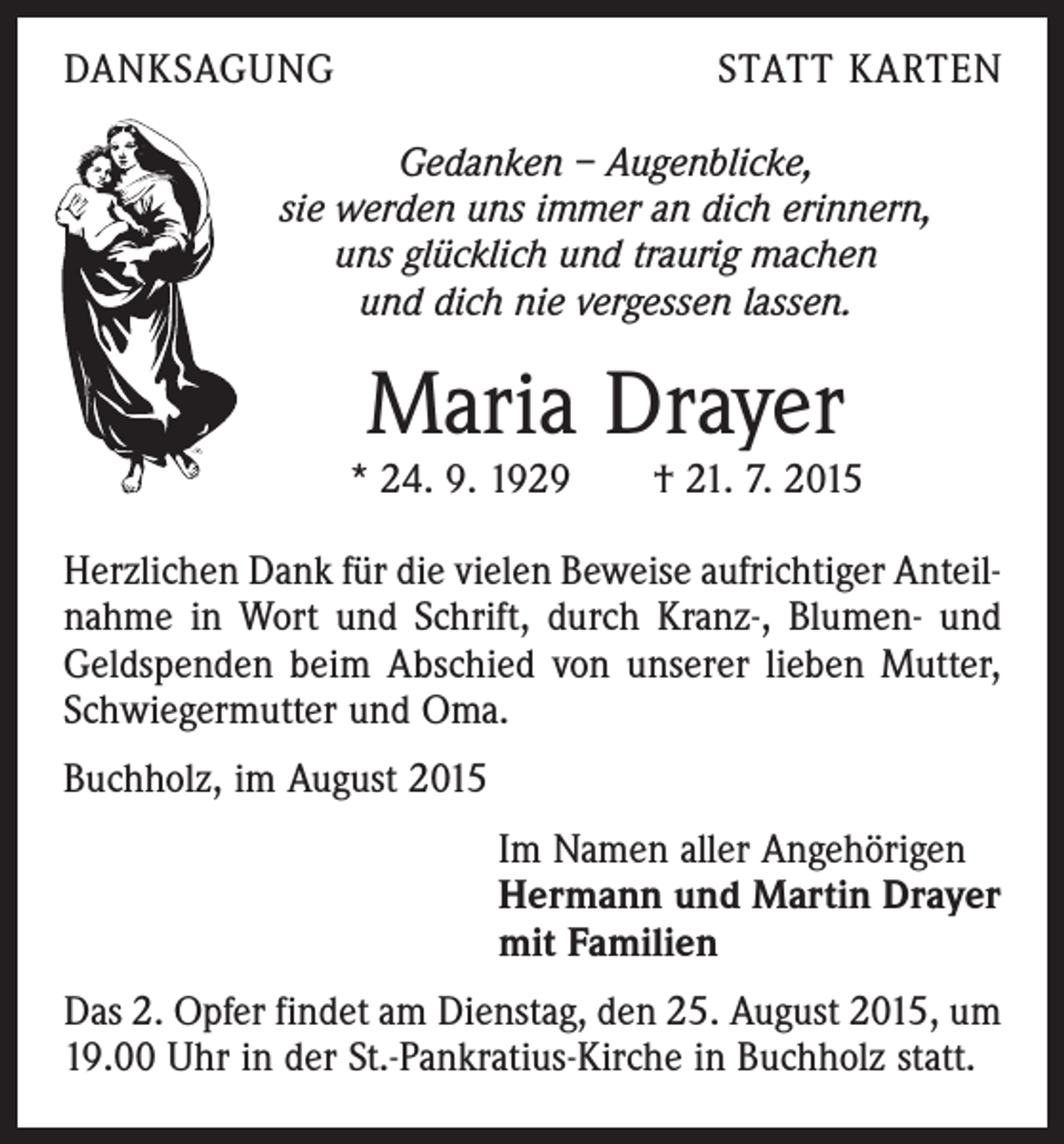 <p>DANKSAGUNG</p><p>STATT KARTEN</p><p>Gedanken – Augenblicke,<br />sie werden uns immer an dich erinnern,<br />uns glücklich und traurig machen<br />und dich nie vergessen lassen.</p><p>Maria Drayer</p><p>* 24. 9. 1929 † 21. 7. 2015<br />Herzlichen Dank für die vielen Beweise aufrichtiger Anteilnahme in Wort und Schrift, durch Kranz-, Blumen- und<br />Geldspenden beim Abschied von unserer lieben Mutter,<br />Schwiegermutter und Oma.<br />Buchholz, im August 2015<br />Im Namen aller Angehörigen<br />Hermann und Martin Drayer<br />mit Familien<br />Das 2. Opfer findet am Dienstag, den 25. August 2015, um<br />19.00 Uhr in der St.-Pankratius-Kirche in Buchholz statt.</p>