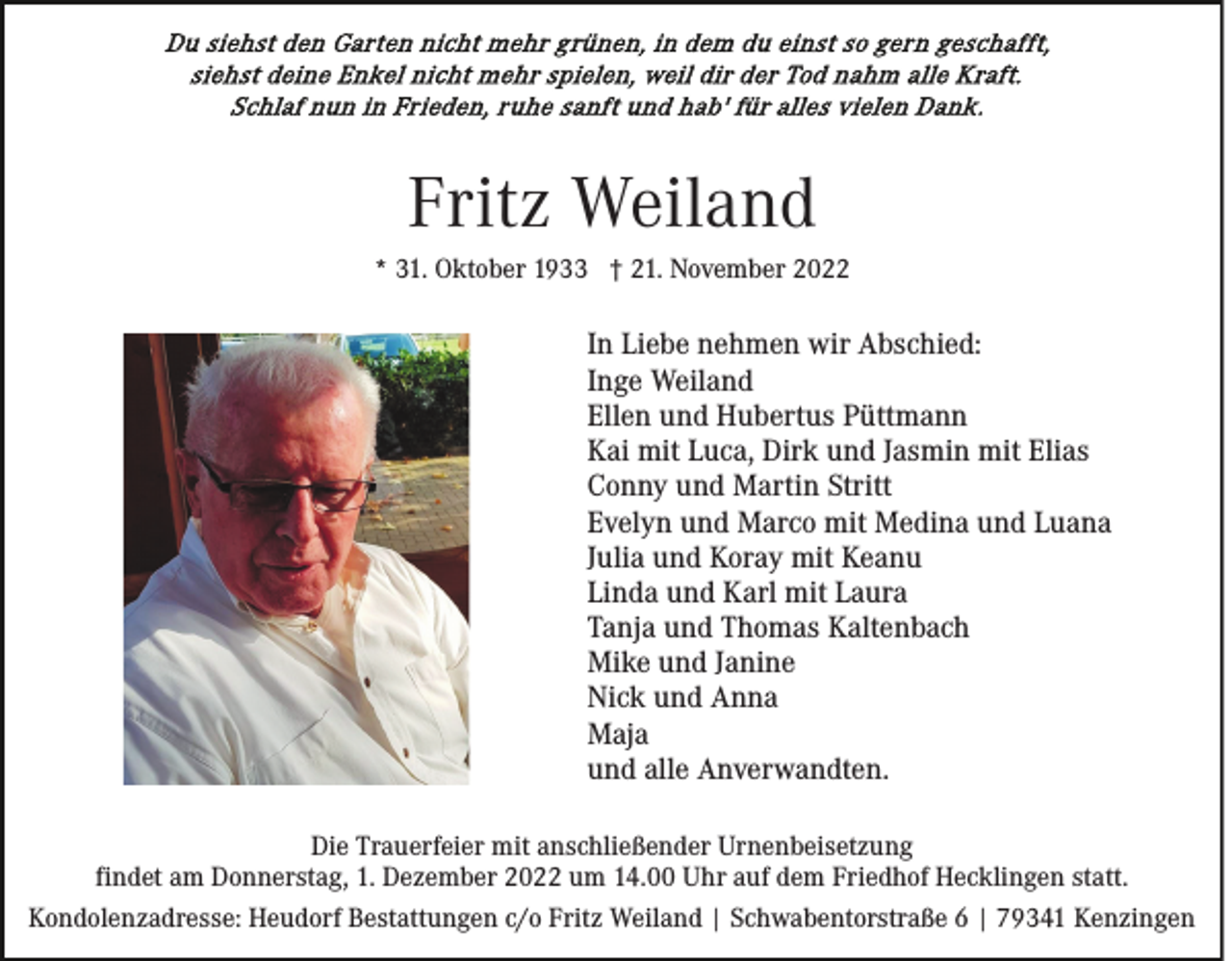 <p>Fritz Weiland<br />* 31. Oktober 1933 † 21. November 2022</p><p>In Liebe nehmen wir Abschied:<br />Inge Weiland<br />Ellen und Hubertus Püttmann<br />Kai mit Luca, Dirk und Jasmin mit Elias<br />Conny und Martin Stritt<br />Evelyn und Marco mit Medina und Luana<br />Julia und Koray mit Keanu<br />Linda und Karl mit Laura<br />Tanja und Thomas Kaltenbach<br />Mike und Janine<br />Nick und Anna<br />Maja<br />und alle Anverwandten.<br />Die Trauerfeier mit anschließender Urnenbeisetzung<br />findet am Donnerstag, 1. Dezember 2022 um 14.00 Uhr auf dem Friedhof Hecklingen statt.<br />Kondolenzadresse: Heudorf Bestattungen c/o Fritz Weiland | Schwabentorstraße 6 | 79341 Kenzingen</p>