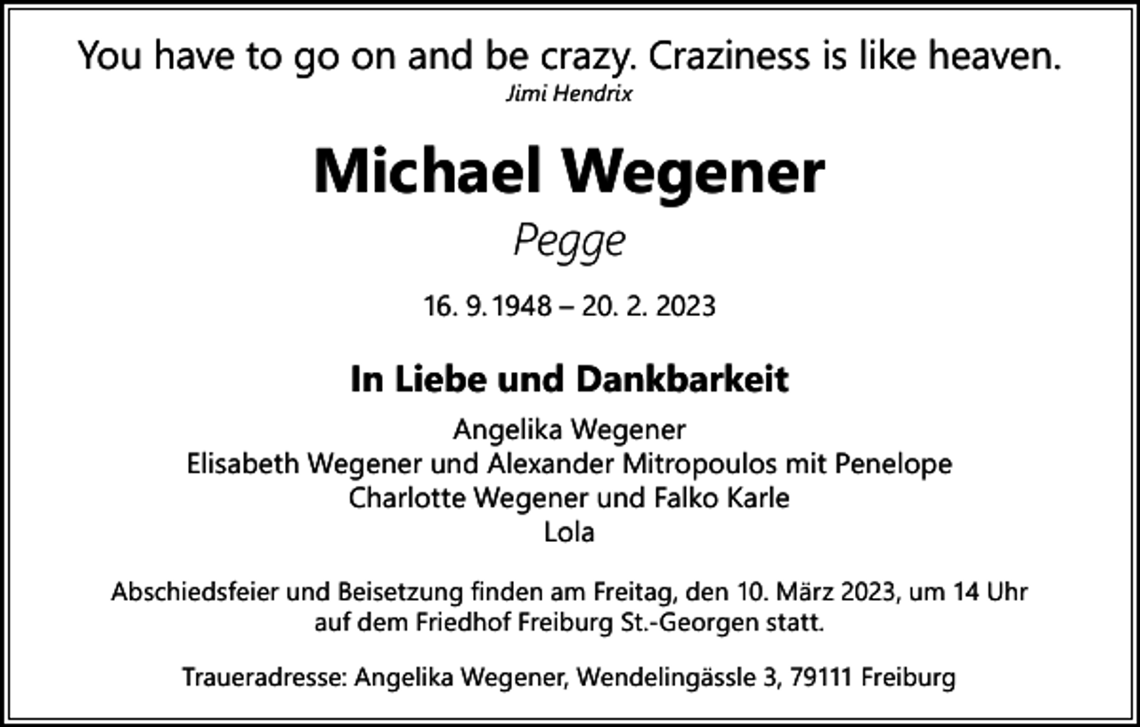 <p>You have to go on and be crazy. Craziness is like heaven.<br />Jimi Hendrix</p><p>Michael Wegener<br />Pegge</p><p>16. 9. 1948 – 20. 2. 2023</p><p>In Liebe und Dankbarkeit</p><p>Angelika Wegener<br />Elisabeth Wegener und Alexander Mitropoulos mit Penelope<br />Charlotte Wegener und Falko Karle<br />Lola<br />Abschiedsfeier und Beisetzung finden am Freitag, den 10. März 2023, um 14 Uhr<br />auf dem Friedhof Freiburg St.-Georgen statt.<br />Traueradresse: Angelika Wegener, Wendelingässle 3, 79111 Freiburg</p>