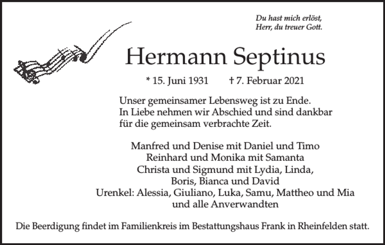 <p>Du hast mich erlöst,<br />Herr, du treuer Gott.</p><p>Hermann Septinus<br />* 15. Juni 1931 † 7. Februar 2021<br />Unser gemeinsamer Lebensweg ist zu Ende.<br />In Liebe nehmen wir Abschied und sind dankbar<br />für die gemeinsam verbrachte Zeit.<br />Manfred und Denise mit Daniel und Timo<br />Reinhard und Monika mit Samanta<br />Christa und Sigmund mit Lydia, Linda,<br />Boris, Bianca und David<br />Urenkel: Alessia, Giuliano, Luka, Samu, Mattheo und Mia<br />und alle Anverwandten<br />Die Beerdigung findet im Familienkreis im Bestattungshaus Frank in Rheinfelden statt.</p>