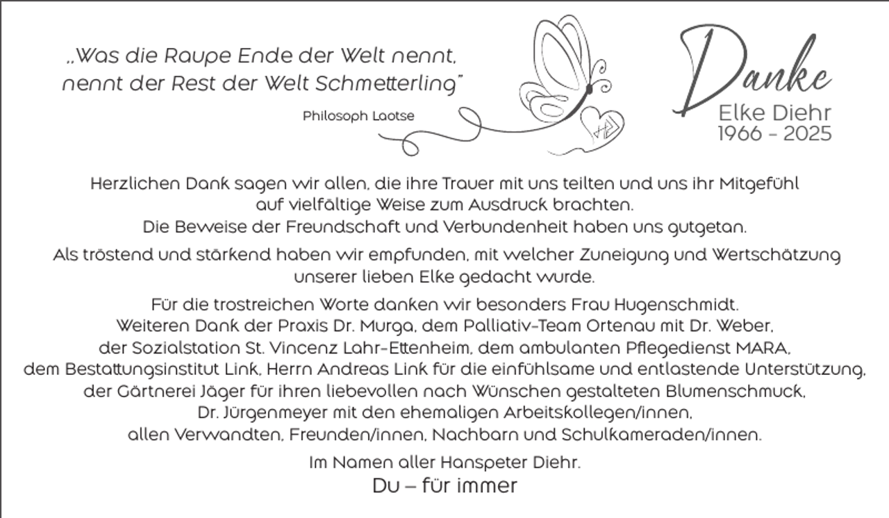 <p>„Was die Raupe Ende der Welt nennt,<br />nennt der Rest der Welt Schmetterling”<br />Philosoph Laotse</p><p>Elke Diehr<br />1966 - 2025</p><p>Herzlichen Dank sagen wir allen, die ihre Trauer mit uns teilten und uns ihr Mitgefühl<br />auf vielfältige Weise zum Ausdruck brachten.<br />Die Beweise der Freundschaft und Verbundenheit haben uns gutgetan.<br />Als tröstend und stärkend haben wir empfunden, mit welcher Zuneigung und Wertschätzung<br />unserer lieben Elke gedacht wurde.<br />Für die trostreichen Worte danken wir besonders Frau Hugenschmidt.<br />Weiteren Dank der Praxis Dr. Murga, dem Palliativ-Team Ortenau mit Dr. Weber,<br />der Sozialstation St. Vincenz Lahr-Ettenheim, dem ambulanten Pflegedienst MARA,<br />dem Bestattungsinstitut Link, Herrn Andreas Link für die einfühlsame und entlastende Unterstützung,<br />der Gärtnerei Jäger für ihren liebevollen nach Wünschen gestalteten Blumenschmuck,<br />Dr. Jürgenmeyer mit den ehemaligen Arbeitskollegen/innen,<br />allen Verwandten, Freunden/innen, Nachbarn und Schulkameraden/innen.<br />Im Namen aller Hanspeter Diehr.</p><p>Du – für immer</p>