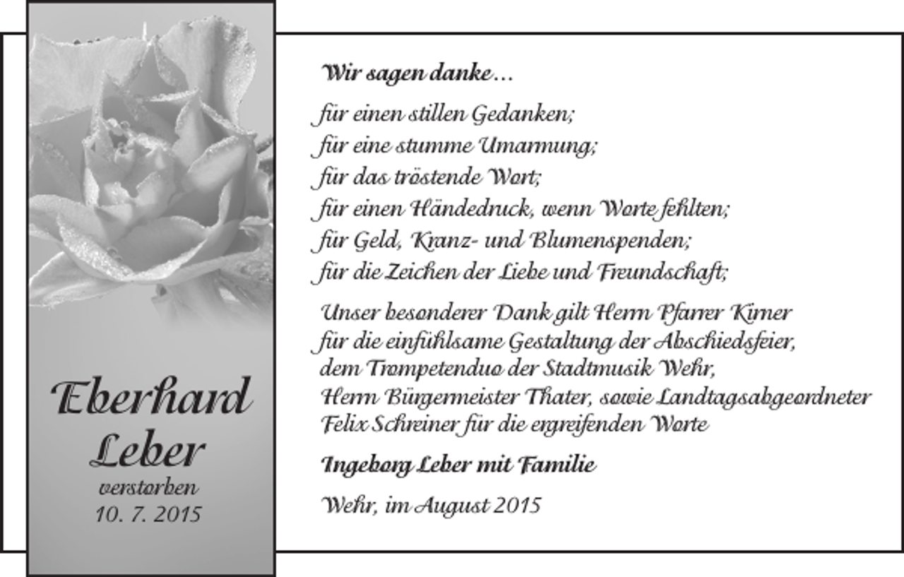 <p>Wir sagen danke ...<br />für einen stillen Gedanken;<br />für eine stumme Umarmung;<br />für das tröstende Wort;<br />für einen Händedruck, wenn Worte fehlten;<br />für Geld, Kranz- und Blumenspenden;<br />für die Zeichen der Liebe und Freundschaft;</p><p>Eberhard<br />Leber<br />verstorben<br />10. 7. 2015</p><p>Unser besonderer Dank gilt Herrn Pfarrer Kirner<br />für die einfühlsame Gestaltung der Abschiedsfeier,<br />dem Trompetenduo der Stadtmusik Wehr,<br />Herrn Bürgermeister Thater, sowie Landtagsabgeordneter<br />Felix Schreiner für die ergreifenden Worte<br />Ingeborg Leber mit Familie<br />Wehr, im August 2015</p>