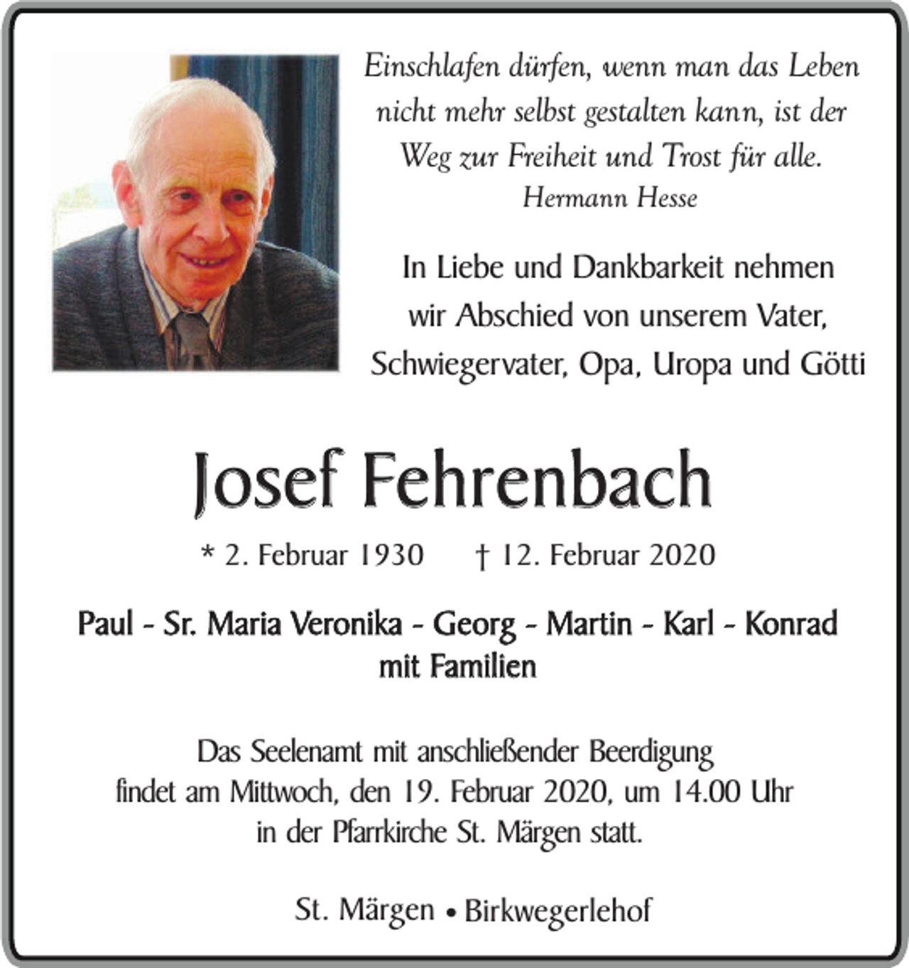<p>Einschlafen dürfen, wenn man das Leben<br />nicht mehr selbst gestalten kann, ist der<br />Weg zur Freiheit und Trost für alle.<br />Hermann Hesse</p><p>In Liebe und Dankbarkeit nehmen<br />wir Abschied von unserem Vater,<br />Schwiegervater, Opa, Uropa und Götti</p><p>Josef Fehrenbach<br />* 2. Februar 1930</p><p>† 12. Februar 2020</p><p>Paul - Sr. Maria Veronika - Georg - Martin - Karl - Konrad<br />mit Familien<br />Das Seelenamt mit anschließender Beerdigung<br />findet am Mittwoch, den 19. Februar 2020, um 14.00 Uhr<br />in der Pfarrkirche St. Märgen statt.<br />St. Märgen ¥ Birkwegerlehof</p>