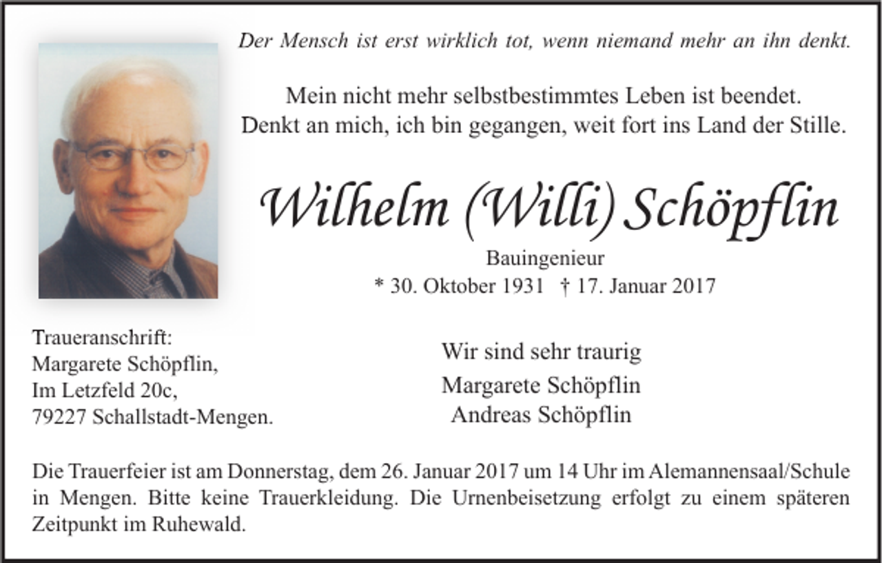 <p>Der Mensch ist erst wirklich tot, wenn niemand mehr an ihn denkt.</p><p>Mein nicht mehr selbstbestimmtes Leben ist beendet.<br />Denkt an mich, ich bin gegangen, weit fort ins Land der Stille.</p><p>Wilhelm (Willi) Schöpflin<br />Bauingenieur<br />* 30. Oktober 1931 † 17. Januar 2017</p><p>Traueranschrift:<br />Margarete Schöpflin,<br />Im Letzfeld 20c,<br />79227 Schallstadt-Mengen.</p><p>Wir sind sehr traurig<br />Margarete Schöpflin<br />Andreas Schöpflin</p><p>Die Trauerfeier ist am Donnerstag, dem 26. Januar 2017 um 14 Uhr im Alemannensaal/Schule<br />in Mengen. Bitte keine Trauerkleidung. Die Urnenbeisetzung erfolgt zu einem späteren<br />Zeitpunkt im Ruhewald.</p>