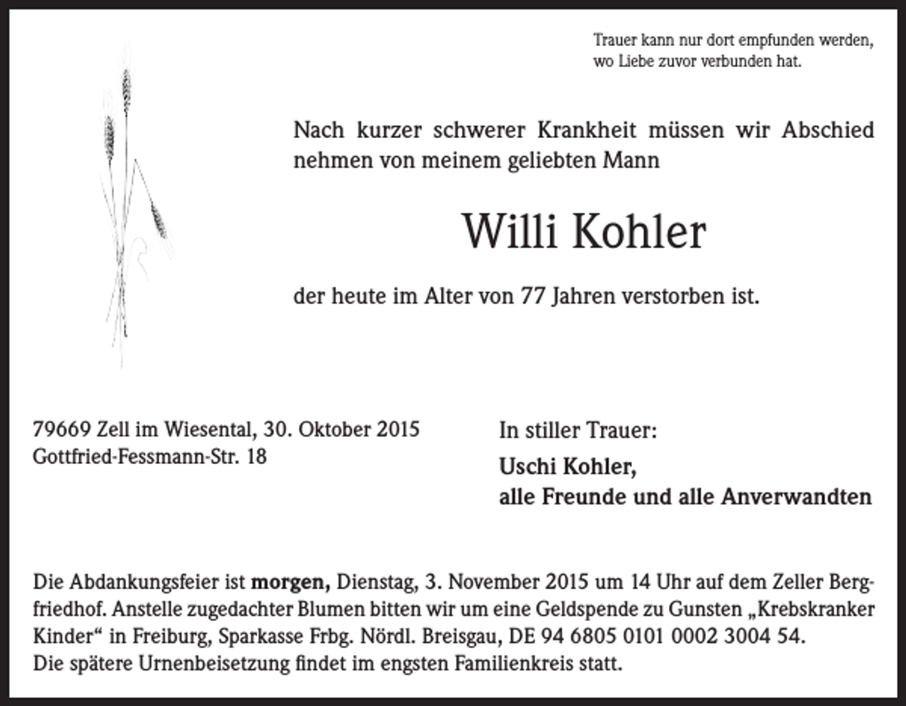<p>Trauer kann nur dort empfunden werden,<br />wo Liebe zuvor verbunden hat.</p><p>Nach kurzer schwerer Krankheit müssen wir Abschied<br />nehmen von meinem geliebten Mann</p><p>Willi Kohler<br />der heute im Alter von 77 Jahren verstorben ist.</p><p>79669 Zell im Wiesental, 30. Oktober 2015<br />Gottfried-Fessmann-Str. 18</p><p>In stiller Trauer:<br />Uschi Kohler,<br />alle Freunde und alle Anverwandten</p><p>Die Abdankungsfeier ist morgen, Dienstag, 3. November 2015 um 14 Uhr auf dem Zeller Bergfriedhof. Anstelle zugedachter Blumen bitten wir um eine Geldspende zu Gunsten „Krebskranker<br />Kinder“ in Freiburg, Sparkasse Frbg. Nördl. Breisgau, DE 94 6805 0101 0002 3004 54.<br />Die spätere Urnenbeisetzung findet im engsten Familienkreis statt.</p>