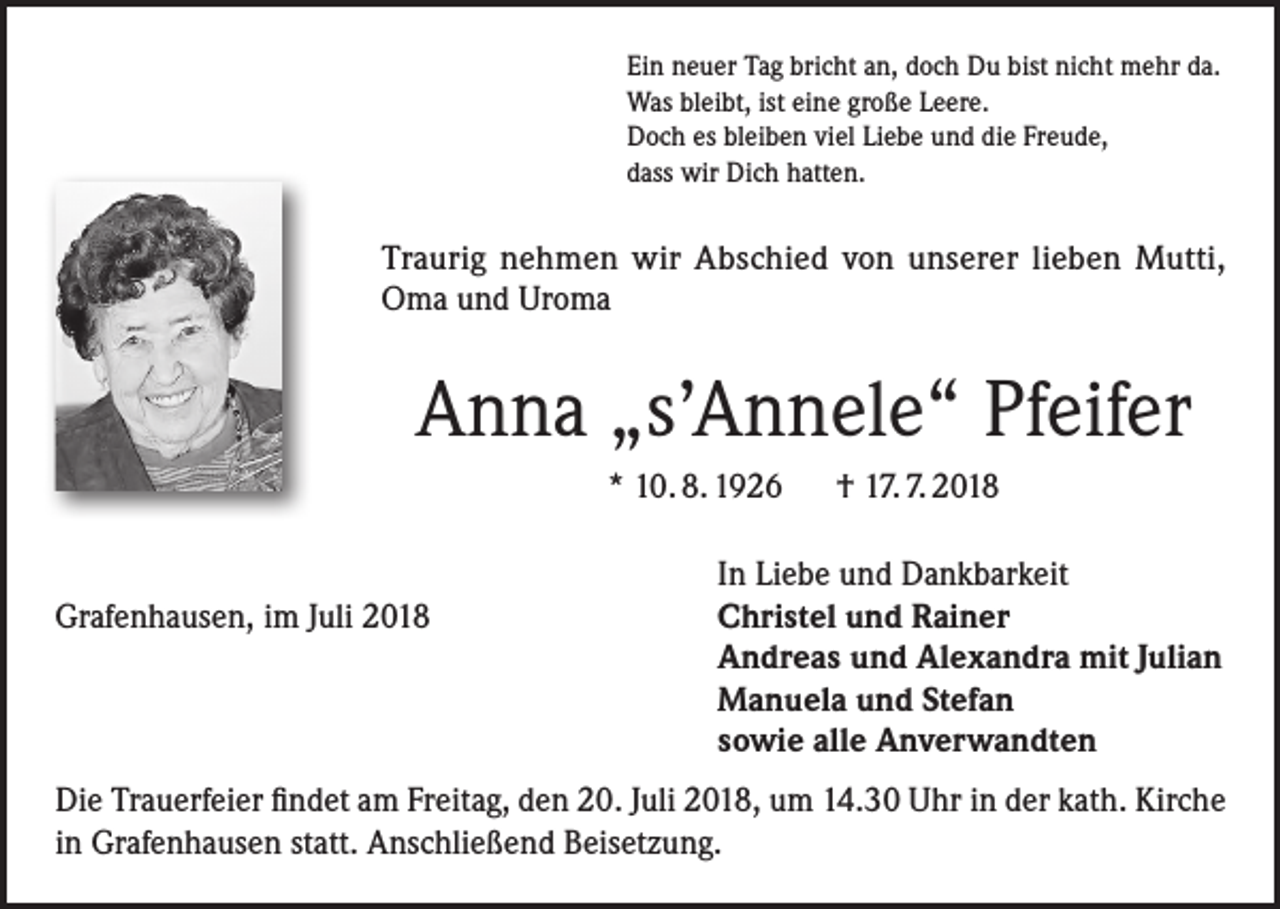 <p>Ein neuer Tag bricht an, doch Du bist nicht mehr da.<br />Was bleibt, ist eine große Leere.<br />Doch es bleiben viel Liebe und die Freude,<br />dass wir Dich hatten.</p><p>Traurig nehmen wir Abschied von unserer lieben Mutti,<br />Oma und Uroma</p><p>Anna „s’Annele“ Pfeifer<br />* 10. 8. 1926 † 17. 7. 2018</p><p>In Liebe und Dankbarkeit<br />Grafenhausen, im Juli 2018 Christel und Rainer<br />Andreas und Alexandra mit Julian<br />Manuela und Stefan<br />sowie alle Anverwandten<br />Die Trauerfeier findet am Freitag, den 20. Juli 2018, um 14.30 Uhr in der kath. Kirche<br />in Grafenhausen statt. Anschließend Beisetzung.</p>
