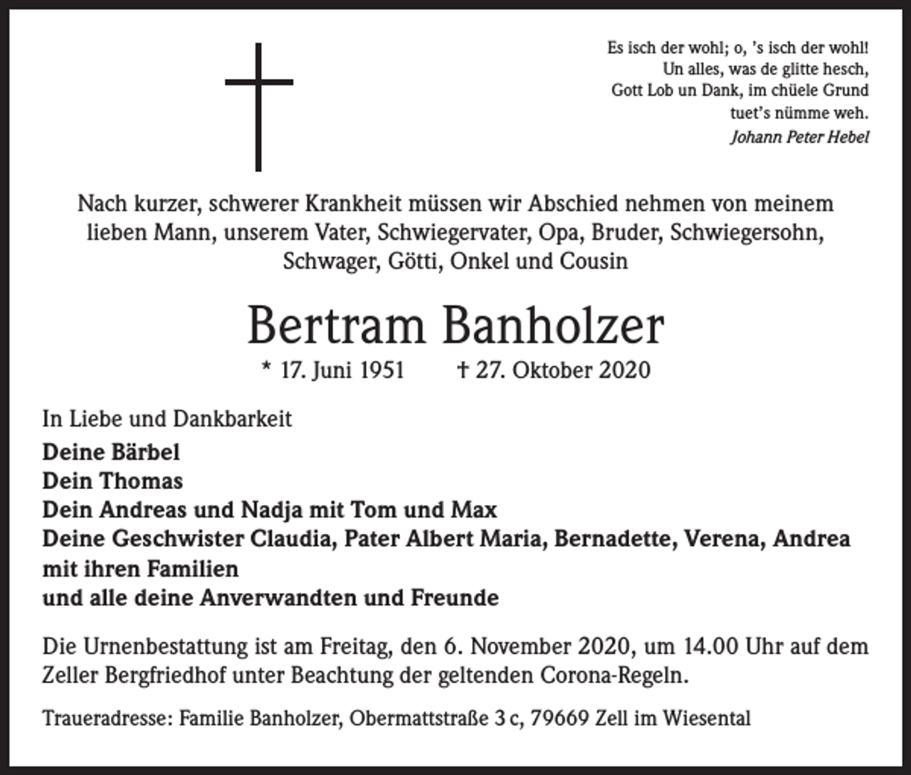 <p>Es isch der wohl; o, ’s isch der wohl!<br />Un alles, was de glitte hesch,<br />Gott Lob un Dank, im chüele Grund<br />tuet’s nümme weh.<br />Johann Peter Hebel</p><p>Nach kurzer, schwerer Krankheit müssen wir Abschied nehmen von meinem<br />lieben Mann, unserem Vater, Schwiegervater, Opa, Bruder, Schwiegersohn,<br />Schwager, Götti, Onkel und Cousin</p><p>Bertram Banholzer<br />* 17. Juni 1951 † 27. Oktober 2020</p><p>In Liebe und Dankbarkeit<br />Deine Bärbel<br />Dein Thomas<br />Dein Andreas und Nadja mit Tom und Max<br />Deine Geschwister Claudia, Pater Albert Maria, Bernadette, Verena, Andrea<br />mit ihren Familien<br />und alle deine Anverwandten und Freunde<br />Die Urnenbestattung ist am Freitag, den 6. November 2020, um 14.00 Uhr auf dem<br />Zeller Bergfriedhof unter Beachtung der geltenden Corona-Regeln.<br />Traueradresse: Familie Banholzer, Obermattstraße 3 c, 79669 Zell im Wiesental</p>