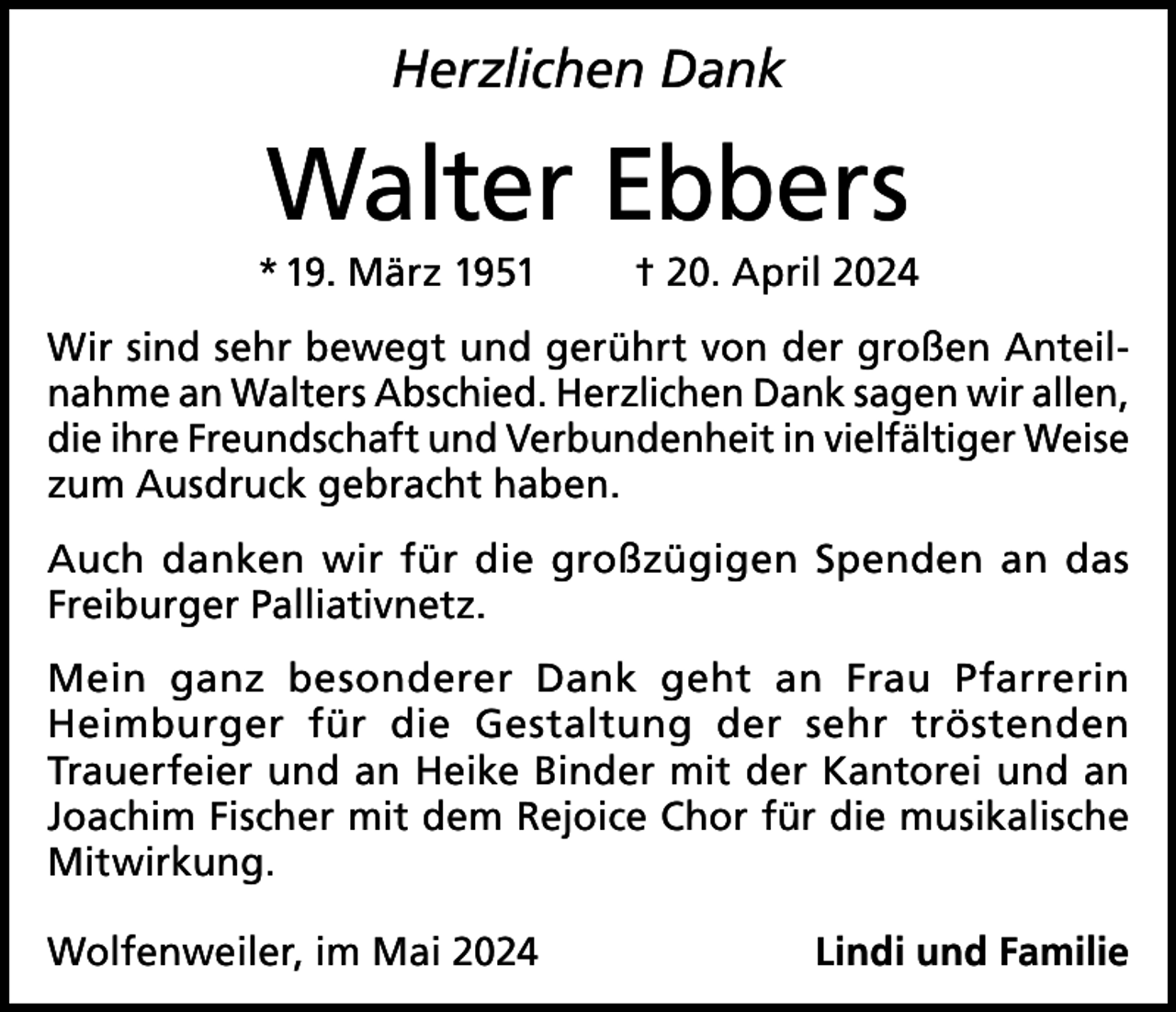 <p>Herzlichen Dank</p><p>Walter Ebbers<br />* 19. März 1951</p><p>† 20. April 2024</p><p>Wir sind sehr bewegt und gerührt von der großen Anteilnahme an Walters Abschied. Herzlichen Dank sagen wir allen,<br />die ihre Freundschaft und Verbundenheit in vielfältiger Weise<br />zum Ausdruck gebracht haben.<br />Auch danken wir für die großzügigen Spenden an das<br />Freiburger Palliativnetz.<br />Mein ganz besonderer Dank geht an Frau Pfarrerin<br />Heimburger für die Gestaltung der sehr tröstenden<br />Trauerfeier und an Heike Binder mit der Kantorei und an<br />Joachim Fischer mit dem Rejoice Chor für die musikalische<br />Mitwirkung.<br />Wolfenweiler, im Mai 2024</p><p>Lindi und Familie</p>