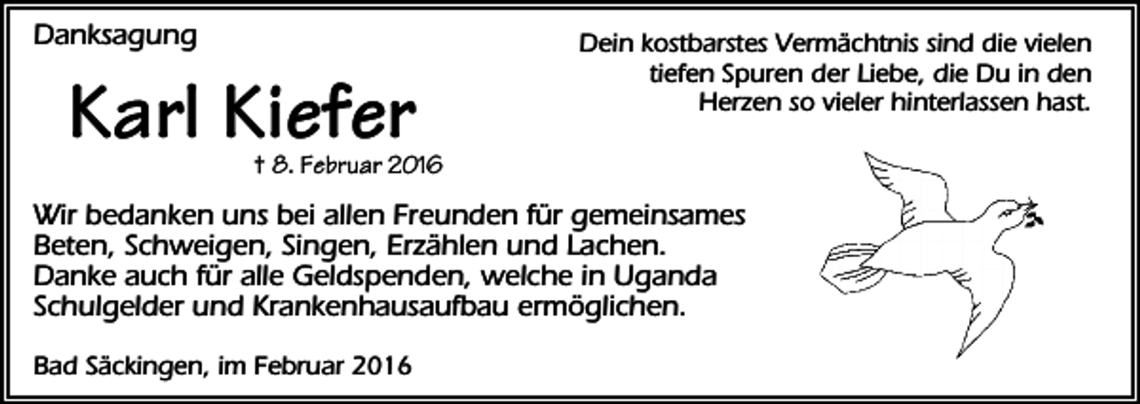 <p>Danksagung</p><p>Karl Kiefer</p><p>Dein kostbarstes Vermächtnis sind die vielen<br />tiefen Spuren der Liebe, die Du in den<br />Herzen so vieler hinterlassen hast.</p><p>† 8. Februar 2016</p><p>Wir bedanken uns bei allen Freunden für gemeinsames<br />Beten, Schweigen, Singen, Erzählen und Lachen.<br />Danke auch für alle Geldspenden, welche in Uganda<br />Schulgelder und Krankenhausaufbau ermöglichen.<br />Bad Säckingen, im Februar 2016</p>
