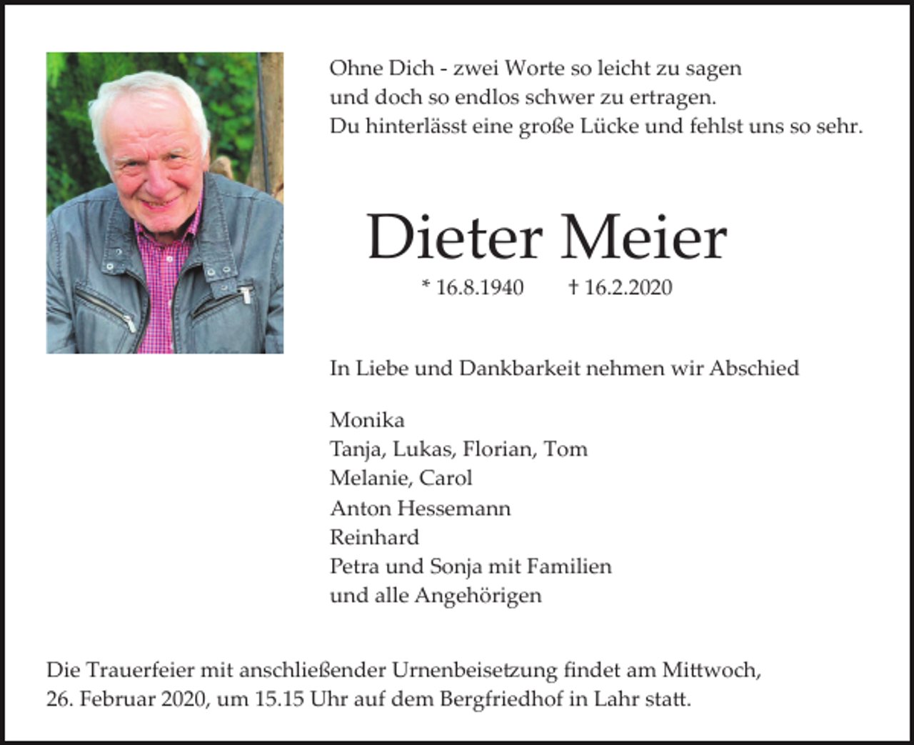 <p>Ohne Dich ­ zwei Worte so leicht zu sagen<br />und doch so endlos schwer zu ertragen.<br />Du hinterlässt eine große Lücke und fehlst uns so sehr.</p><p>Dieter Meier<br />* 16.8.1940</p><p>† 16.2.2020</p><p>In Liebe und Dankbarkeit nehmen wir Abschied<br />Monika<br />Tanja, Lukas, Florian, Tom<br />Melanie, Carol<br />Anton Hessemann<br />Reinhard<br />Petra und Sonja mit Familien<br />und alle Angehörigen<br />Die Trauerfeier mit anschließender Urnenbeise�ung ﬁndet am Mi�woch,<br />26. Februar 2020, um 15.15 Uhr auf dem Bergfriedhof in Lahr sta�.</p>