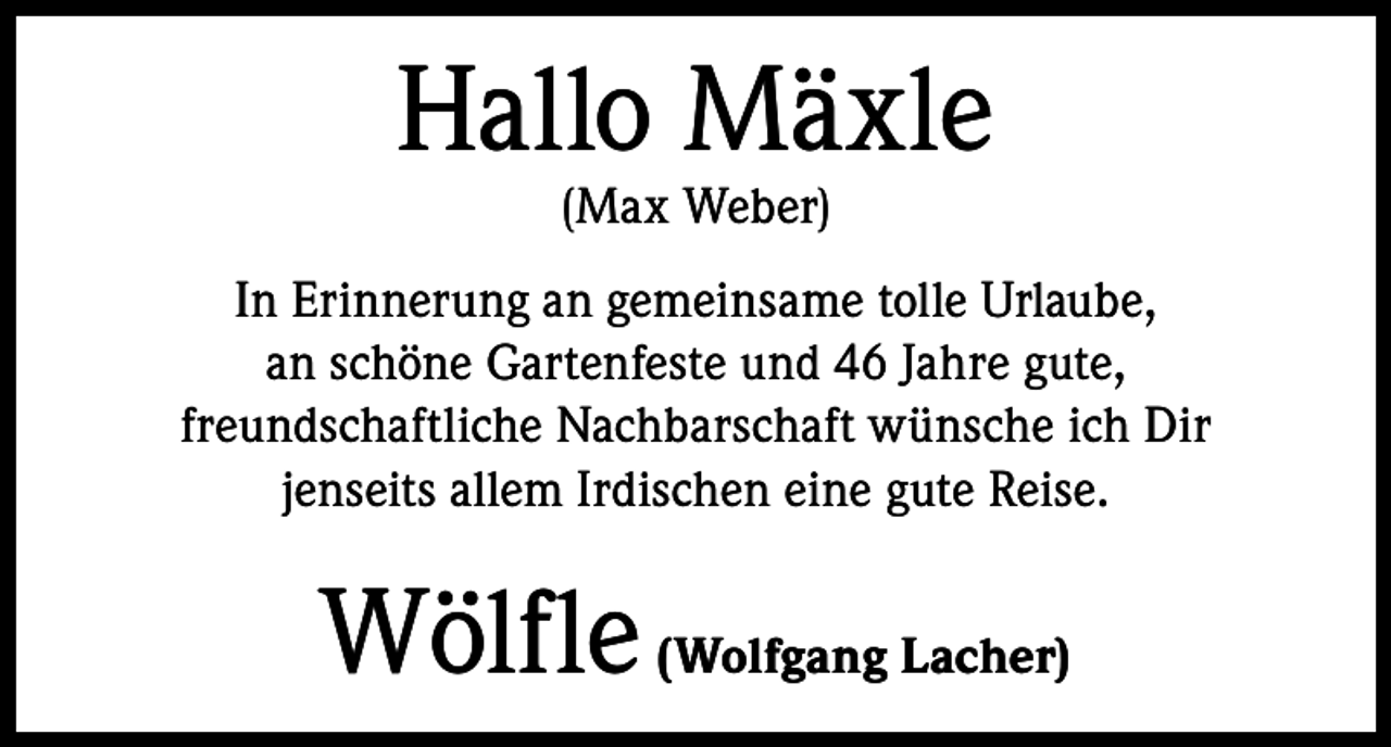 <p>Hallo Mäxle<br />(Max Weber)</p><p>In Erinnerung an gemeinsame tolle Urlaube,<br />an schöne Gartenfeste und 46 Jahre gute,<br />freundschaftliche Nachbarschaft wünsche ich Dir<br />jenseits allem Irdischen eine gute Reise.</p><p>Wölfle (Wolfgang Lacher)</p>
