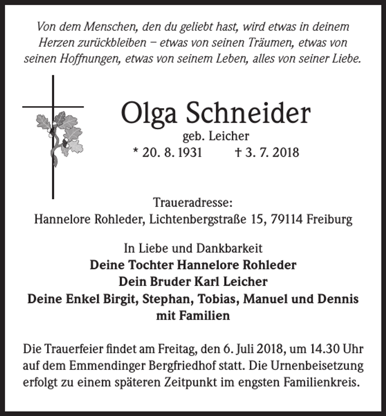 <p>Von dem Menschen, den du geliebt hast, wird etwas in deinem<br />Herzen zurückbleiben – etwas von seinen Träumen, etwas von<br />seinen Hoffnungen, etwas von seinem Leben, alles von seiner Liebe.</p><p>Olga Schneider<br />geb. Leicher<br />* 20. 8. 1931<br />† 3. 7. 2018</p><p>Traueradresse:<br />Hannelore Rohleder, Lichtenbergstraße 15, 79114 Freiburg<br />In Liebe und Dankbarkeit<br />Deine Tochter Hannelore Rohleder<br />Dein Bruder Karl Leicher<br />Deine Enkel Birgit, Stephan, Tobias, Manuel und Dennis<br />mit Familien<br />Die Trauerfeier findet am Freitag, den 6. Juli 2018, um 14.30 Uhr<br />auf dem Emmendinger Bergfriedhof statt. Die Urnenbeisetzung<br />erfolgt zu einem späteren Zeitpunkt im engsten Familienkreis.</p>