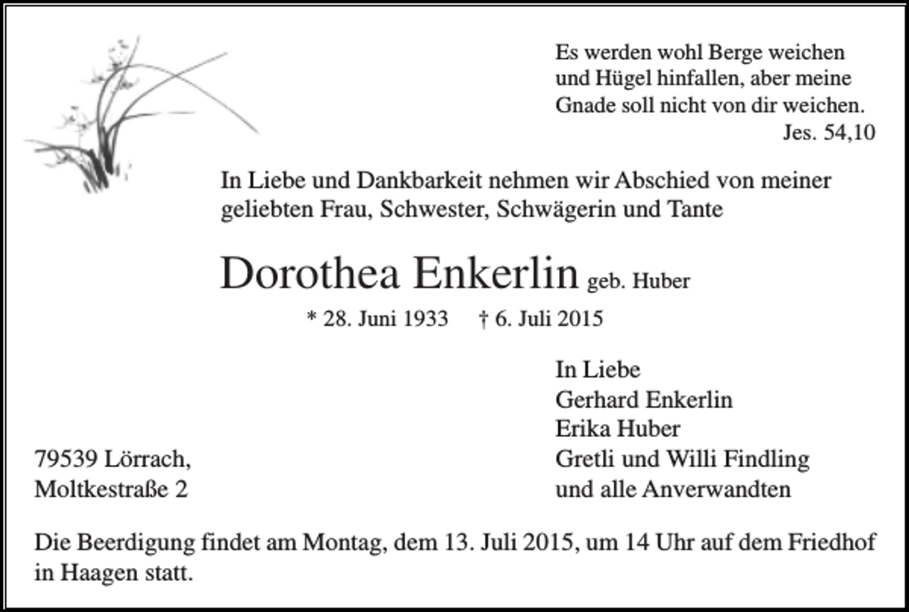<p>Es werden wohl Berge weichen<br />und Hügel hinfallen, aber meine<br />Gnade soll nicht von dir weichen.<br />Jes. 54,10</p><p>In Liebe und Dankbarkeit nehmen wir Abschied von meiner<br />geliebten Frau, Schwester, Schwägerin und Tante</p><p>Dorothea Enkerlin geb. Huber<br />* 28. Juni 1933</p><p>79539 Lörrach,<br />Moltkestraße 2</p><p>† 6. Juli 2015</p><p>In Liebe<br />Gerhard Enkerlin<br />Erika Huber<br />Gretli und Willi Findling<br />und alle Anverwandten</p><p>Die Beerdigung findet am Montag, dem 13. Juli 2015, um 14 Uhr auf dem Friedhof<br />in Haagen statt.</p>