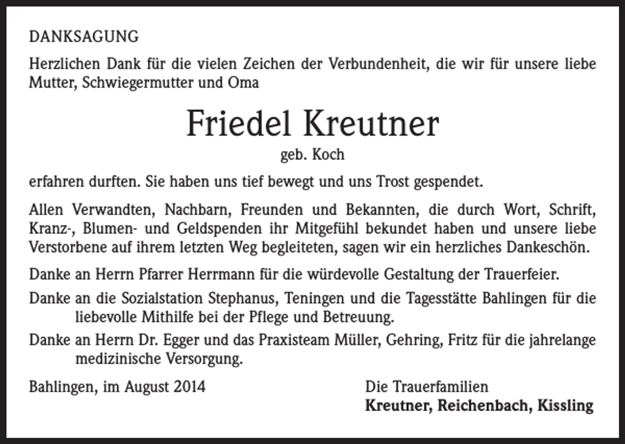<p>DANKSAGUNG<br />Herzlichen Dank für die vielen Zeichen der Verbundenheit, die wir für unsere liebe<br />Mutter, Schwiegermutter und Oma</p><p>Friedel Kreutner<br />geb. Koch</p><p>erfahren durften. Sie haben uns tief bewegt und uns Trost gespendet.<br />Allen Verwandten, Nachbarn, Freunden und Bekannten, die durch Wort, Schrift,<br />Kranz-, Blumen- und Geldspenden ihr Mitgefühl bekundet haben und unsere liebe<br />Verstorbene auf ihrem letzten Weg begleiteten, sagen wir ein herzliches Dankeschön.<br />Danke an Herrn Pfarrer Herrmann für die würdevolle Gestaltung der Trauerfeier.<br />Danke an die Sozialstation Stephanus, Teningen und die Tagesstätte Bahlingen für die<br />liebevolle Mithilfe bei der Pflege und Betreuung.<br />Danke an Herrn Dr. Egger und das Praxisteam Müller, Gehring, Fritz für die jahrelange<br />medizinische Versorgung.<br />Bahlingen, im August 2014 Die Trauerfamilien<br />Kreutner, Reichenbach, Kissling</p>