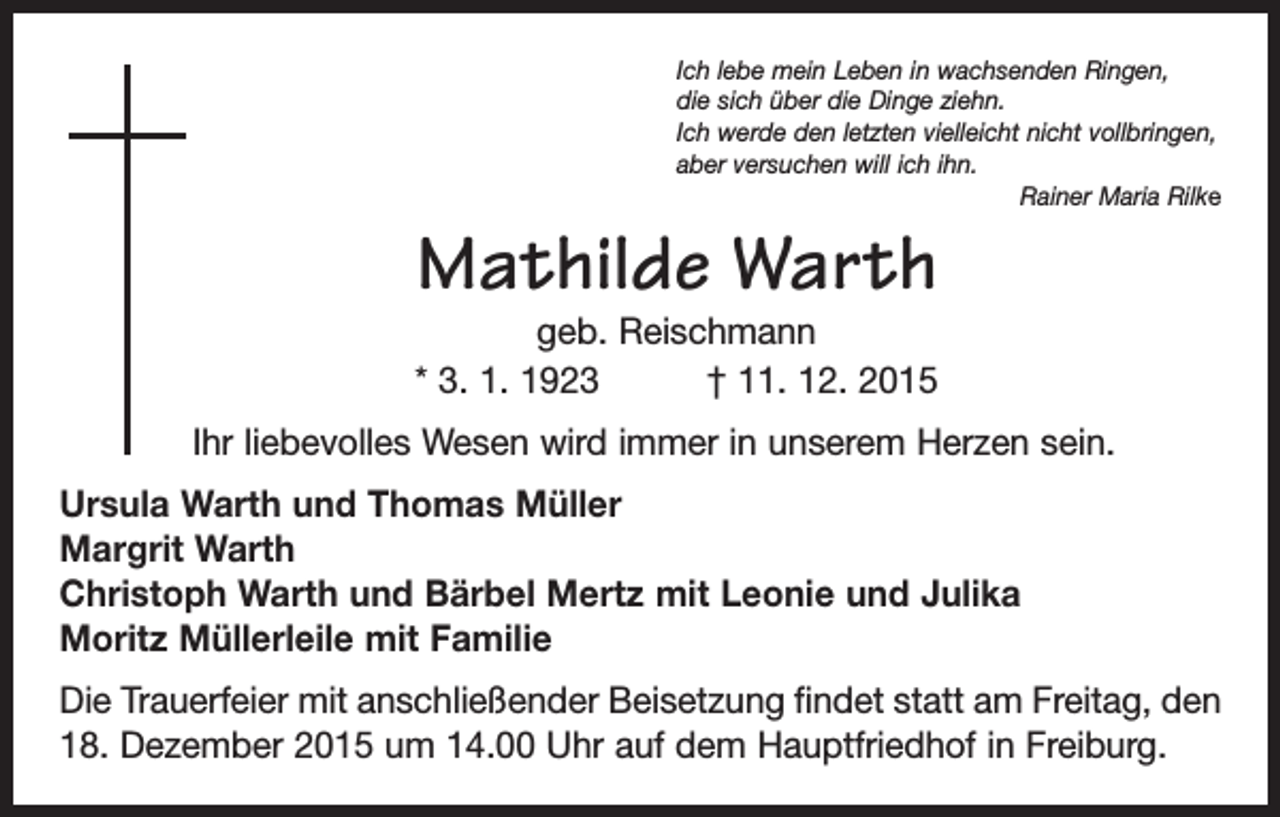<p>Ich lebe mein Leben in wachsenden Ringen,<br />die sich über die Dinge ziehn.<br />Ich werde den letzten vielleicht nicht vollbringen,<br />aber versuchen will ich ihn.</p><p>Rainer Maria Rilke</p><p>Mathilde Warth<br />geb. Reischmann<br />* 3. 1. 1923 † 11. 12. 2015</p><p>Ihr liebevolles Wesen wird immer in unserem Herzen sein.<br />Ursula Warth und Thomas Müller<br />Margrit Warth<br />Christoph Warth und Bärbel Mertz mit Leonie und Julika<br />Moritz Müllerleile mit Familie<br />Die Trauerfeier mit anschließender Beisetzung findet statt am Freitag, den<br />18. Dezember 2015 um 14.00 Uhr auf dem Hauptfriedhof in Freiburg.</p>