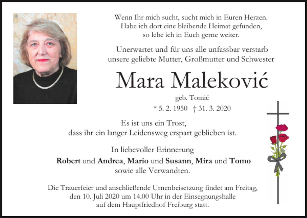 <p>Wenn Ihr mich sucht, sucht mich in Euren Herzen.<br />Habe ich dort eine bleibende Heimat gefunden,<br />so lebe ich in Euch gerne weiter.</p><p>Unerwartet und für uns alle unfassbar verstarb<br />unsere geliebte Mutter, Großmutter und Schwester</p><p>Mara Maleković<br />geb. Tomić<br />* 5. 2. 1950 † 31. 3. 2020</p><p>Es ist uns ein Trost,<br />dass ihr ein langer Leidensweg erspart geblieben ist.<br />In liebevoller Erinnerung<br />Robert und Andrea, Mario und Susann, Mira und Tomo<br />sowie alle Verwandten.<br />Die Trauerfeier und anschließende Urnenbeisetzung findet am Freitag,<br />den 10. Juli 2020 um 14.00 Uhr in der Einsegnungshalle<br />auf dem Hauptfriedhof Freiburg statt.</p>