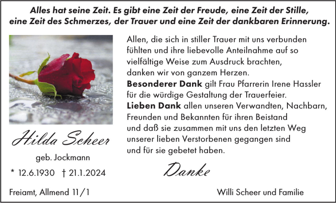 <p>Alles hat seine Zeit. Es gibt eine Zeit der Freude, eine Zeit der Stille,<br />eine Zeit des Schmerzes, der Trauer und eine Zeit der dankbaren Erinnerung.</p><p>Hilda Scheer<br />geb. Jockmann<br />* 12.6.1930 † 21.1.2024<br />Freiamt, Allmend 11/1</p><p>Allen, die sich in stiller Trauer mit uns verbunden<br />fühlten und ihre liebevolle Anteilnahme auf so<br />vielfältige Weise zum Ausdruck brachten,<br />danken wir von ganzem Herzen.<br />Besonderer Dank gilt Frau Pfarrerin Irene Hassler<br />für die würdige Gestaltung der Trauerfeier.<br />Lieben Dank allen unseren Verwandten, Nachbarn,<br />Freunden und Bekannten für ihren Beistand<br />und daß sie zusammen mit uns den letzten Weg<br />unserer lieben Verstorbenen gegangen sind<br />und für sie gebetet haben.</p><p>Danke<br />Willi Scheer und Familie</p>