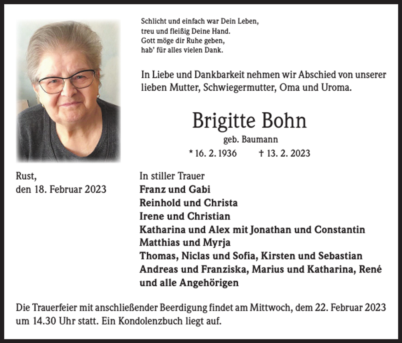 <p>Schlicht und einfach war Dein Leben,<br />treu und fleißig Deine Hand.<br />Gott möge dir Ruhe geben,<br />hab’ für alles vielen Dank.</p><p>In Liebe und Dankbarkeit nehmen wir Abschied von unserer<br />lieben Mutter, Schwiegermutter, Oma und Uroma.</p><p>Brigitte Bohn<br />geb. Baumann<br />* 16. 2. 1936<br />† 13. 2. 2023</p><p>Rust,<br />den 18. Februar 2023</p><p>In stiller Trauer<br />Franz und Gabi</p><p>Reinhold und Christa<br />Irene und Christian<br />Katharina und Alex mit Jonathan und Constantin<br />Matthias und Myrja<br />Thomas, Niclas und Sofia, Kirsten und Sebastian<br />Andreas und Franziska, Marius und Katharina, René<br />und alle Angehörigen<br />Die Trauerfeier mit anschließender Beerdigung findet am Mittwoch, dem 22. Februar 2023<br />um 14.30 Uhr statt. Ein Kondolenzbuch liegt auf.</p>