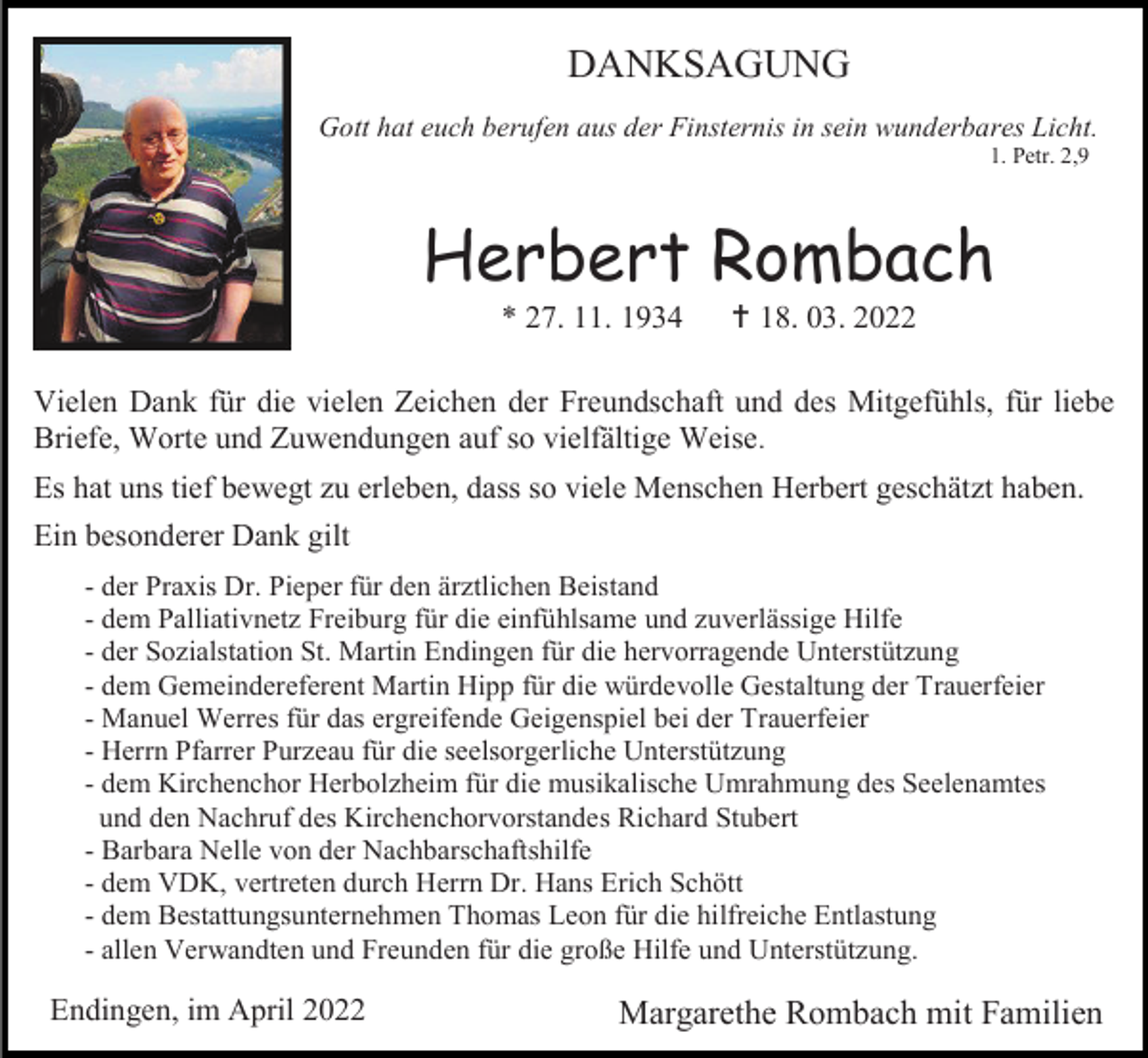 <p>DANKSAGUNG<br />Gott hat euch berufen aus der Finsternis in sein wunderbares Licht.<br />1. Petr. 2,9</p><p>Herbert Rombach<br />* 27. 11. 1934</p><p> 18. 03. 2022</p><p>Vielen Dank für die vielen Zeichen der Freundschaft und des Mitgefühls, für liebe<br />Briefe, Worte und Zuwendungen auf so vielfältige Weise.<br />Es hat uns tief bewegt zu erleben, dass so viele Menschen Herbert geschätzt haben.<br />Ein besonderer Dank gilt<br />- der Praxis Dr. Pieper für den ärztlichen Beistand<br />- dem Palliativnetz Freiburg für die einfühlsame und zuverlässige Hilfe<br />- der Sozialstation St. Martin Endingen für die hervorragende Unterstützung<br />- dem Gemeindereferent Martin Hipp für die würdevolle Gestaltung der Trauerfeier<br />- Manuel Werres für das ergreifende Geigenspiel bei der Trauerfeier<br />- Herrn Pfarrer Purzeau für die seelsorgerliche Unterstützung<br />- dem Kirchenchor Herbolzheim für die musikalische Umrahmung des Seelenamtes<br />und den Nachruf des Kirchenchorvorstandes Richard Stubert<br />- Barbara Nelle von der Nachbarschaftshilfe<br />- dem VDK, vertreten durch Herrn Dr. Hans Erich Schött<br />- dem Bestattungsunternehmen Thomas Leon für die hilfreiche Entlastung<br />- allen Verwandten und Freunden für die große Hilfe und Unterstützung.</p><p>Endingen, im April 2022</p><p>Margarethe Rombach mit Familien</p>