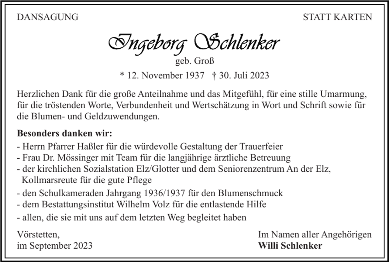 <p>DANSAGUNG</p><p>STATT KARTEN</p><p>geb. Groß<br />* 12. November 1937 † 30. Juli 2023<br />Herzlichen Dank für die große Anteilnahme und das Mitgefühl, für eine stille Umarmung,<br />für die tröstenden Worte, Verbundenheit und Wertschätzung in Wort und Schrift sowie für<br />die Blumen- und Geldzuwendungen.<br />Besonders danken wir:<br />- Herrn Pfarrer Haßler für die würdevolle Gestaltung der Trauerfeier<br />- Frau Dr. Mössinger mit Team für die langjährige ärztliche Betreuung<br />- der kirchlichen Sozialstation Elz/Glotter und dem Seniorenzentrum An der Elz,<br />Kollmarsreute für die gute Pflege<br />- den Schulkameraden Jahrgang 1936/1937 für den Blumenschmuck<br />- dem Bestattungsinstitut Wilhelm Volz für die entlastende Hilfe<br />- allen, die sie mit uns auf dem letzten Weg begleitet haben<br />Vörstetten,<br />im September 2023</p><p>Im Namen aller Angehörigen<br />Willi Schlenker</p>