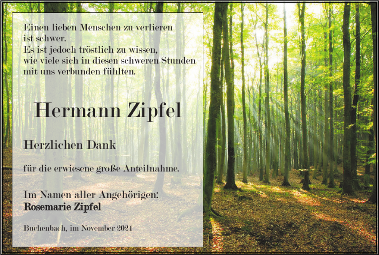 <p>Einen lieben Menschen zu verlieren<br />ist schwer.<br />Es ist jedoch tröstlich zu wissen,<br />wie viele sich in diesen schweren Stunden<br />mit uns verbunden fühlten.</p><p>Hermann Zipfel<br />Herzlichen Dank<br />für die erwiesene große Anteilnahme.</p><p>Im Namen aller Angehörigen:<br />Rosemarie Zipfel<br />Buchenbach, im November 2024</p>