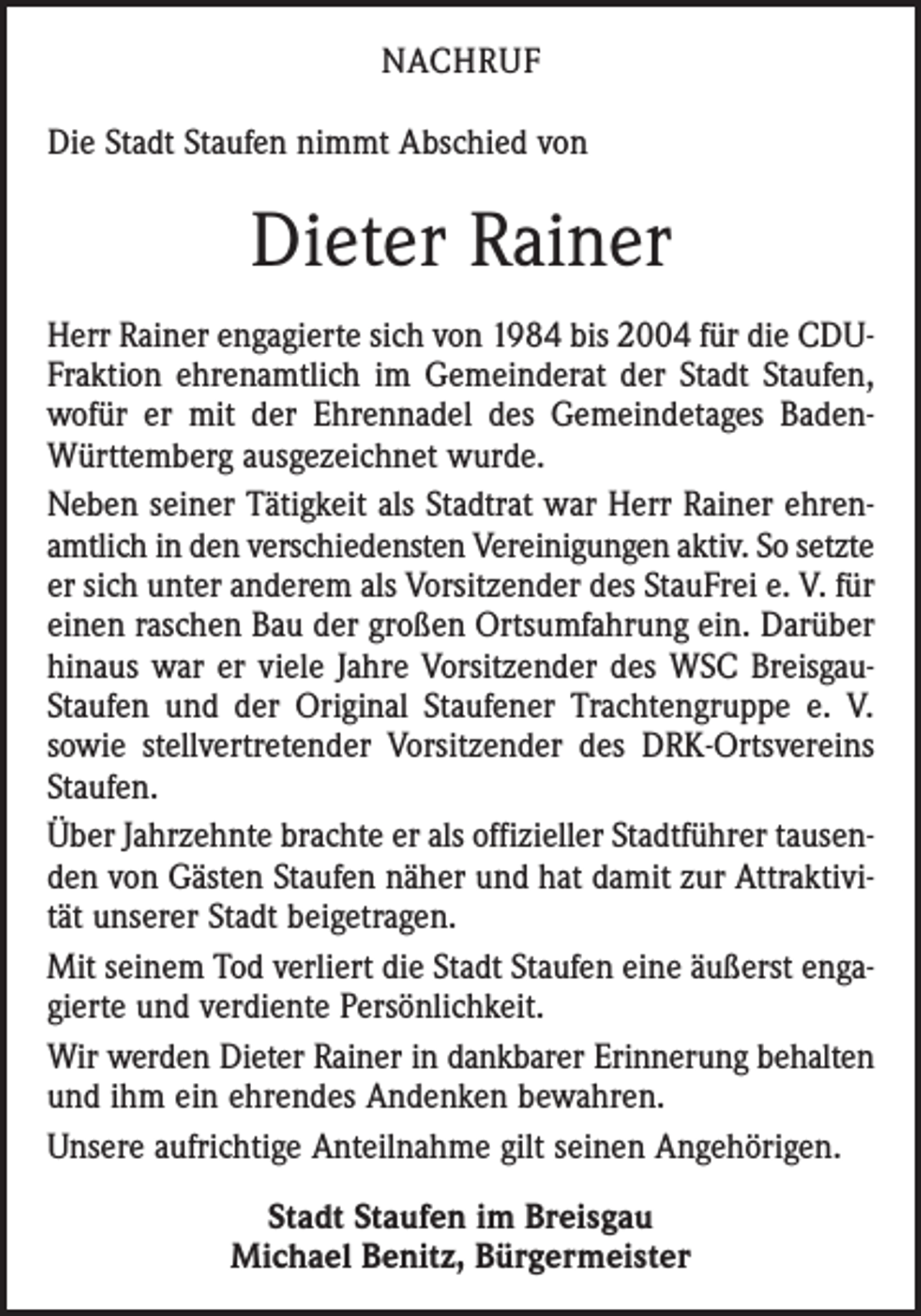 <p>NACHRUF<br />Die Stadt Staufen nimmt Abschied von</p><p>Dieter Rainer<br />Herr Rainer engagierte sich von 1984 bis 2004 für die CDUFraktion ehrenamtlich im Gemeinderat der Stadt Staufen,<br />wofür er mit der Ehrennadel des Gemeindetages BadenWürttemberg ausgezeichnet wurde.<br />Neben seiner Tätigkeit als Stadtrat war Herr Rainer ehrenamtlich in den verschiedensten Vereinigungen aktiv. So setzte<br />er sich unter anderem als Vorsitzender des StauFrei e. V. für<br />einen raschen Bau der großen Ortsumfahrung ein. Darüber<br />hinaus war er viele Jahre Vorsitzender des WSC BreisgauStaufen und der Original Staufener Trachtengruppe e. V.<br />sowie stellvertretender Vorsitzender des DRK-Ortsvereins<br />Staufen.<br />Über Jahrzehnte brachte er als offizieller Stadtführer tausenden von Gästen Staufen näher und hat damit zur Attraktivität unserer Stadt beigetragen.<br />Mit seinem Tod verliert die Stadt Staufen eine äußerst engagierte und verdiente Persönlichkeit.<br />Wir werden Dieter Rainer in dankbarer Erinnerung behalten<br />und ihm ein ehrendes Andenken bewahren.<br />Unsere aufrichtige Anteilnahme gilt seinen Angehörigen.<br />Stadt Staufen im Breisgau<br />Michael Benitz, Bürgermeister</p>