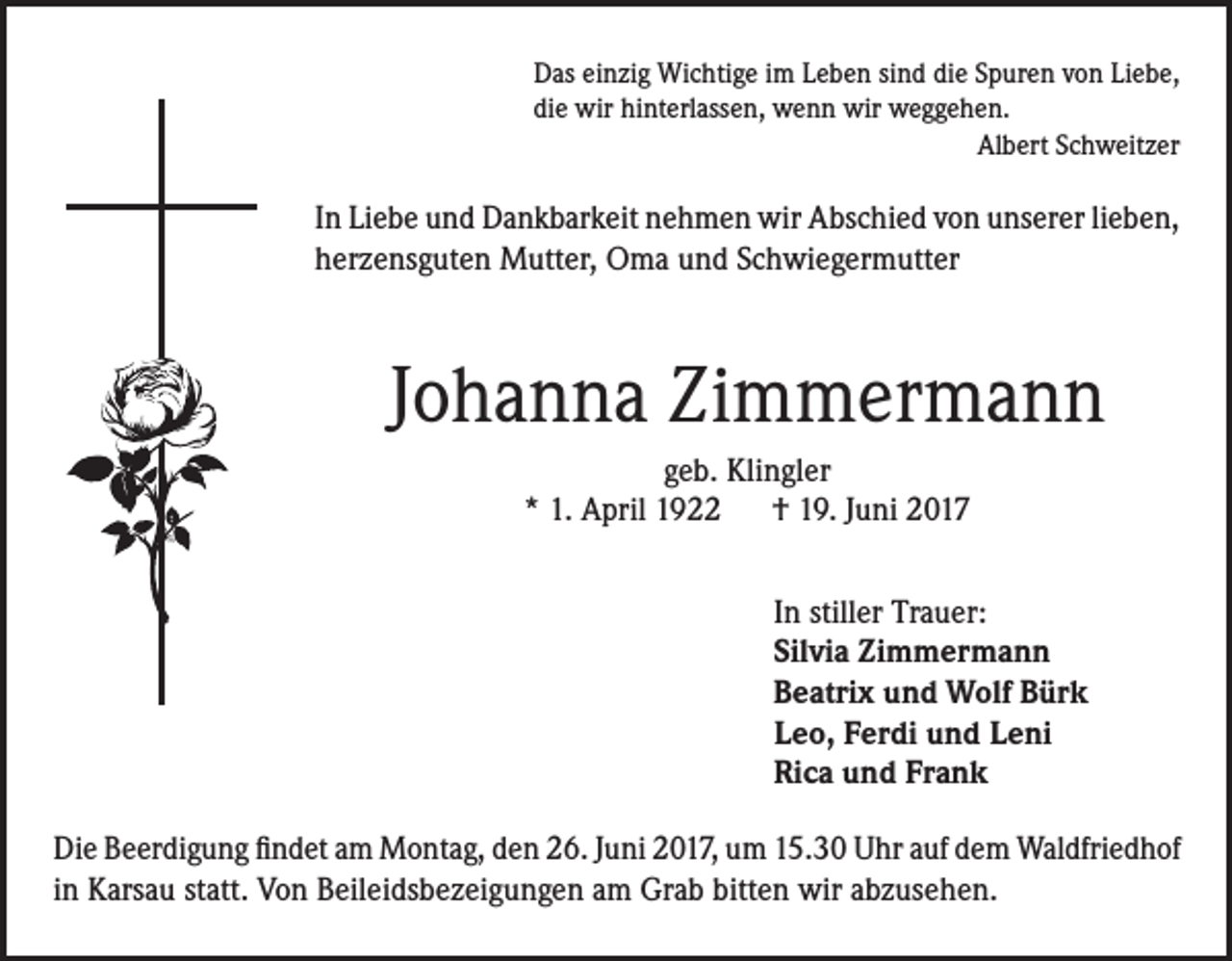<p>Das einzig Wichtige im Leben sind die Spuren von Liebe,<br />die wir hinterlassen, wenn wir weggehen.<br />Albert Schweitzer</p><p>In Liebe und Dankbarkeit nehmen wir Abschied von unserer lieben,<br />herzensguten Mutter, Oma und Schwiegermutter</p><p>Johanna Zimmermann<br />geb. Klingler<br />* 1. April 1922 † 19. Juni 2017<br />In stiller Trauer:<br />Silvia Zimmermann<br />Beatrix und Wolf Bürk<br />Leo, Ferdi und Leni<br />Rica und Frank<br />Die Beerdigung findet am Montag, den 26. Juni 2017, um 15.30 Uhr auf dem Waldfriedhof<br />in Karsau statt. Von Beileidsbezeigungen am Grab bitten wir abzusehen.</p>