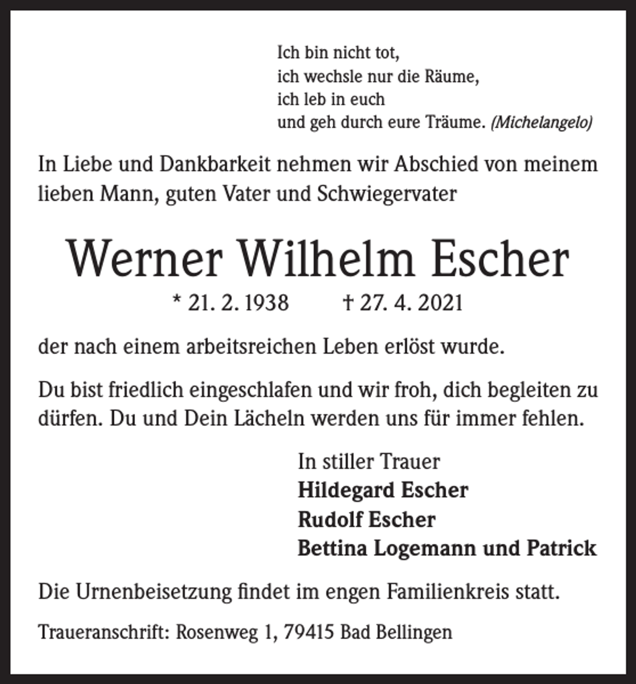 <p>Ich bin nicht tot,<br />ich wechsle nur die Räume,<br />ich leb in euch<br />und geh durch eure Träume. (Michelangelo)</p><p>In Liebe und Dankbarkeit nehmen wir Abschied von meinem<br />lieben Mann, guten Vater und Schwiegervater</p><p>Werner Wilhelm Escher<br />* 21. 2. 1938</p><p>† 27. 4. 2021</p><p>der nach einem arbeitsreichen Leben erlöst wurde.<br />Du bist friedlich eingeschlafen und wir froh, dich begleiten zu<br />dürfen. Du und Dein Lächeln werden uns für immer fehlen.<br />In stiller Trauer<br />Hildegard Escher<br />Rudolf Escher<br />Bettina Logemann und Patrick<br />Die Urnenbeisetzung findet im engen Familienkreis statt.<br />Traueranschrift: Rosenweg 1, 79415 Bad Bellingen</p>