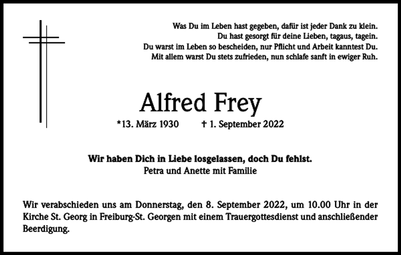 <p>Was Du im Leben hast gegeben, dafür ist jeder Dank zu klein.<br />Du hast gesorgt für deine Lieben, tagaus, tagein.<br />Du warst im Leben so bescheiden, nur Pflicht und Arbeit kanntest Du.<br />Mit allem warst Du stets zufrieden, nun schlafe sanft in ewiger Ruh.</p><p>Alfred Frey<br />*13. März 1930</p><p>† 1. September 2022</p><p>Wir haben Dich in Liebe losgelassen, doch Du fehlst.<br />Petra und Anette mit Familie<br />Wir verabschieden uns am Donnerstag, den 8. September 2022, um 10.00 Uhr in der<br />Kirche St. Georg in Freiburg-St. Georgen mit einem Trauergottesdienst und anschließender<br />Beerdigung.</p>