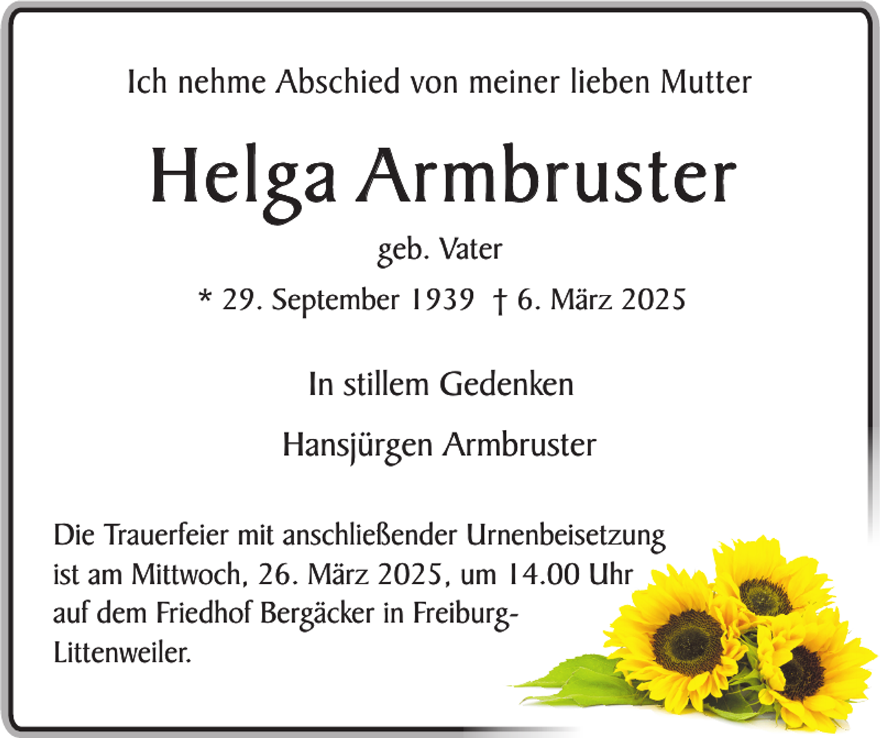 <p>Ich nehme Abschied von meiner lieben Mutter</p><p>Helga Armbruster<br />geb. Vater<br />* 29. September 1939 † 6. März 2025</p><p>In stillem Gedenken<br />Hansjürgen Armbruster<br />Die Trauerfeier mit anschließender Urnenbeisetzung<br />ist am Mittwoch, 26. März 2025, um 14.00 Uhr<br />auf dem Friedhof Bergäcker in FreiburgLittenweiler.</p>