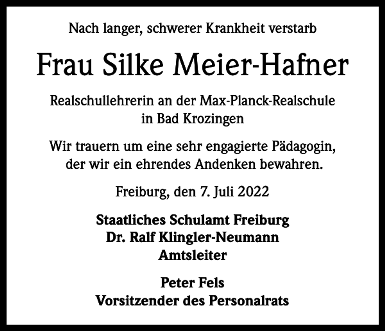 <p>Nach langer, schwerer Krankheit verstarb</p><p>Frau Silke Meier-Hafner<br />Realschullehrerin an der Max-Planck-Realschule<br />in Bad Krozingen<br />Wir trauern um eine sehr engagierte Pädagogin,<br />der wir ein ehrendes Andenken bewahren.<br />Freiburg, den 7. Juli 2022<br />Staatliches Schulamt Freiburg<br />Dr. Ralf Klingler-Neumann<br />Amtsleiter<br />Peter Fels<br />Vorsitzender des Personalrats</p>