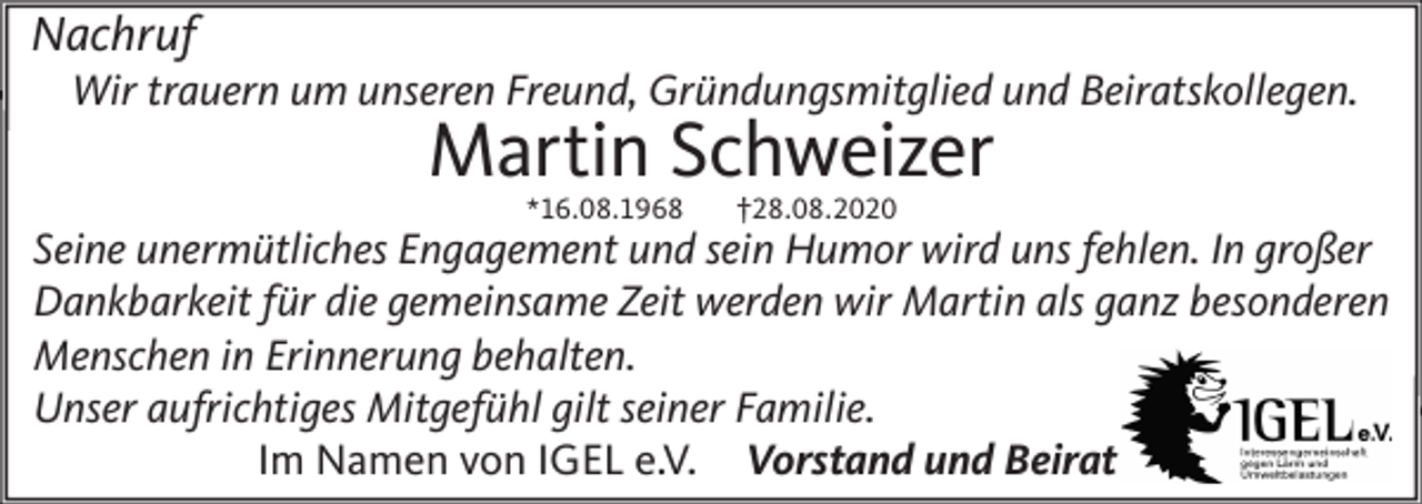 <p>Nachruf<br />Wir trauern um unseren Freund, Gründungsmitglied und Beiratskollegen.</p><p>Martin Schweizer<br />*16.08.1968</p><p>†28.08.2020</p><p>Seine unermütliches Engagement und sein Humor wird uns fehlen. In großer<br />Dankbarkeit für die gemeinsame Zeit werden wir Martin als ganz besonderen<br />Menschen in Erinnerung behalten.<br />Unser aufrichtiges Mitgefühl gilt seiner Familie.<br />Im Namen von IGEL e.V. Vorstand und Beirat</p>