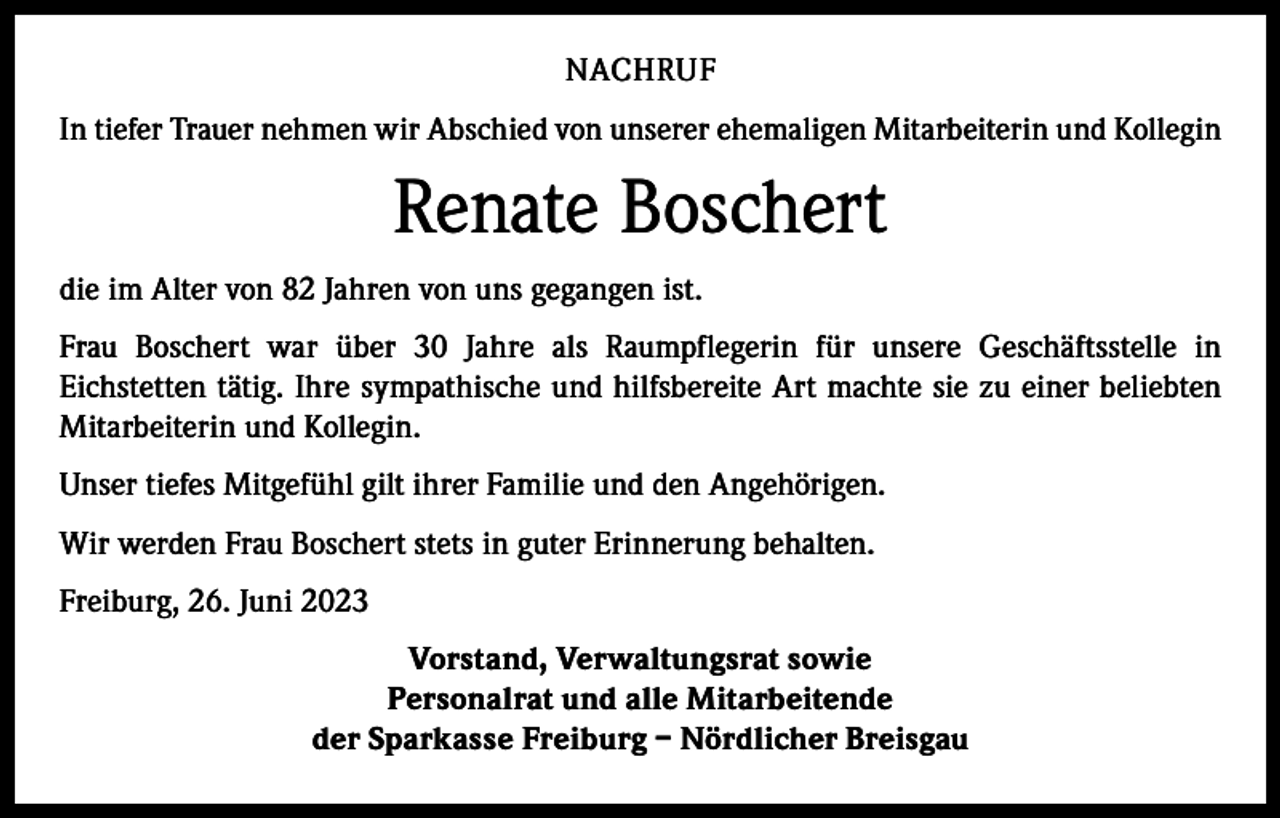 <p>NACHRUF<br />In tiefer Trauer nehmen wir Abschied von unserer ehemaligen Mitarbeiterin und Kollegin</p><p>Renate Boschert<br />die im Alter von 82 Jahren von uns gegangen ist.<br />Frau Boschert war über 30 Jahre als Raumpflegerin für unsere Geschäftsstelle in<br />­Eichstetten tätig. Ihre sympathische und hilfsbereite Art machte sie zu einer beliebten<br />Mitarbeiterin und ­Kollegin.<br />Unser tiefes Mitgefühl gilt ihrer Familie und den Angehörigen.<br />Wir werden Frau Boschert stets in guter Erinnerung behalten.<br />Freiburg, 26. Juni 2023<br />Vorstand, Verwaltungsrat sowie<br />Personalrat und alle Mitarbeitende<br />der Sparkasse Freiburg – Nördlicher Breisgau</p>