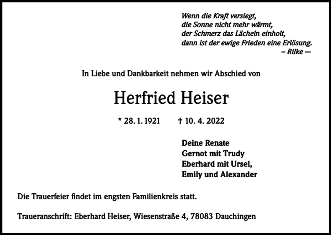 <p>Wenn die Kraft versiegt,<br />die Sonne nicht mehr wärmt,<br />der Schmerz das Lächeln einholt,<br />dann ist der ewige Frieden eine Erlösung.<br />– Rilke –-</p><p>In Liebe und Dankbarkeit nehmen wir Abschied von</p><p>Herfried Heiser<br />* 28. 1. 1921 † 10. 4. 2022<br />Deine Renate<br />Gernot mit Trudy<br />Eberhard mit Ursel,<br />Emily und Alexander<br />Die Trauerfeier findet im engsten Familienkreis statt.<br />Traueranschrift: Eberhard Heiser, Wiesenstraße 4, 78083 Dauchingen</p>