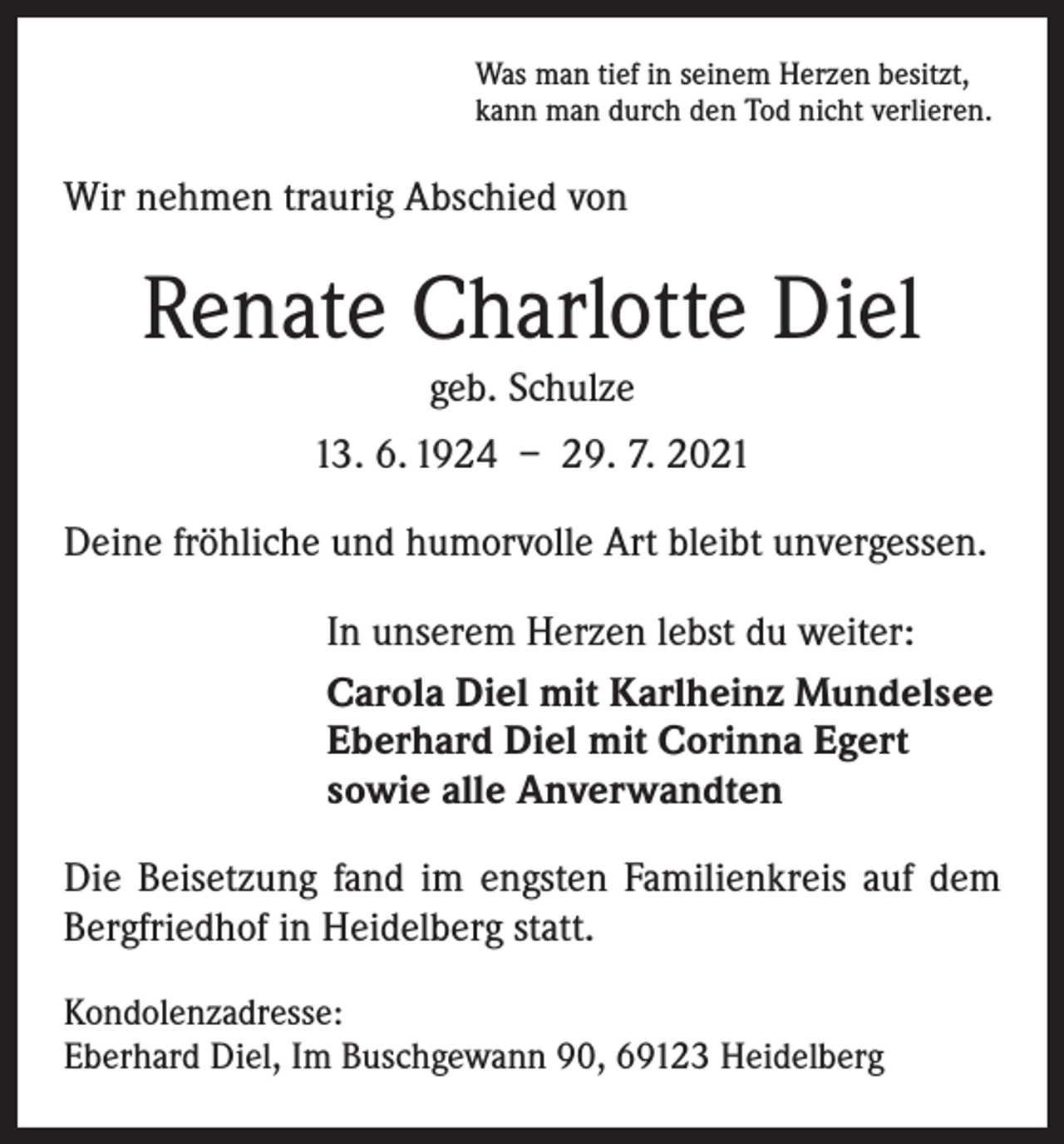 <p>Was man tief in seinem Herzen besitzt,<br />kann man durch den Tod nicht verlieren.</p><p>Wir nehmen traurig Abschied von</p><p>Renate Charlotte Diel<br />geb. Schulze<br />13. 6. 1924 – 29. 7. 2021<br />Deine fröhliche und humorvolle Art bleibt unvergessen.<br />In unserem Herzen lebst du weiter:<br />Carola Diel mit Karlheinz Mundelsee<br />Eberhard Diel mit Corinna Egert<br />sowie alle Anverwandten<br />Die Beisetzung fand im engsten Familienkreis auf dem<br />Bergfriedhof in Heidelberg statt.<br />Kondolenzadresse:<br />Eberhard Diel, Im Buschgewann 90, 69123 Heidelberg</p>