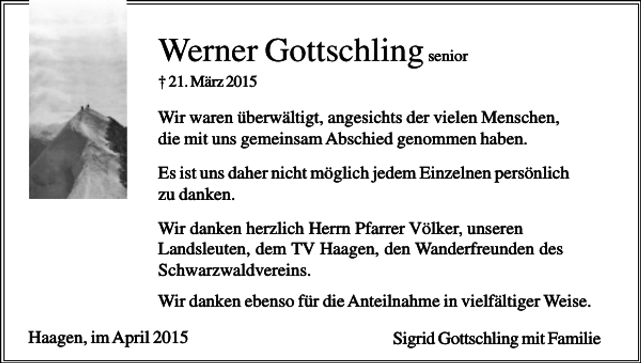 <p>Werner Gottschling senior<br />† 21. März 2015</p><p>Wir waren überwältigt, angesichts der vielen Menschen,<br />die mit uns gemeinsam Abschied genommen haben.<br />Es ist uns daher nicht möglich jedem Einzelnen persönlich<br />zu danken.<br />Wir danken herzlich Herrn Pfarrer Völker, unseren<br />Landsleuten, dem TV Haagen, den Wanderfreunden des<br />Schwarzwaldvereins.<br />Wir danken ebenso für die Anteilnahme in vielfältiger Weise.<br />Haagen, im April 2015</p><p>Sigrid Gottschling mit Familie</p>