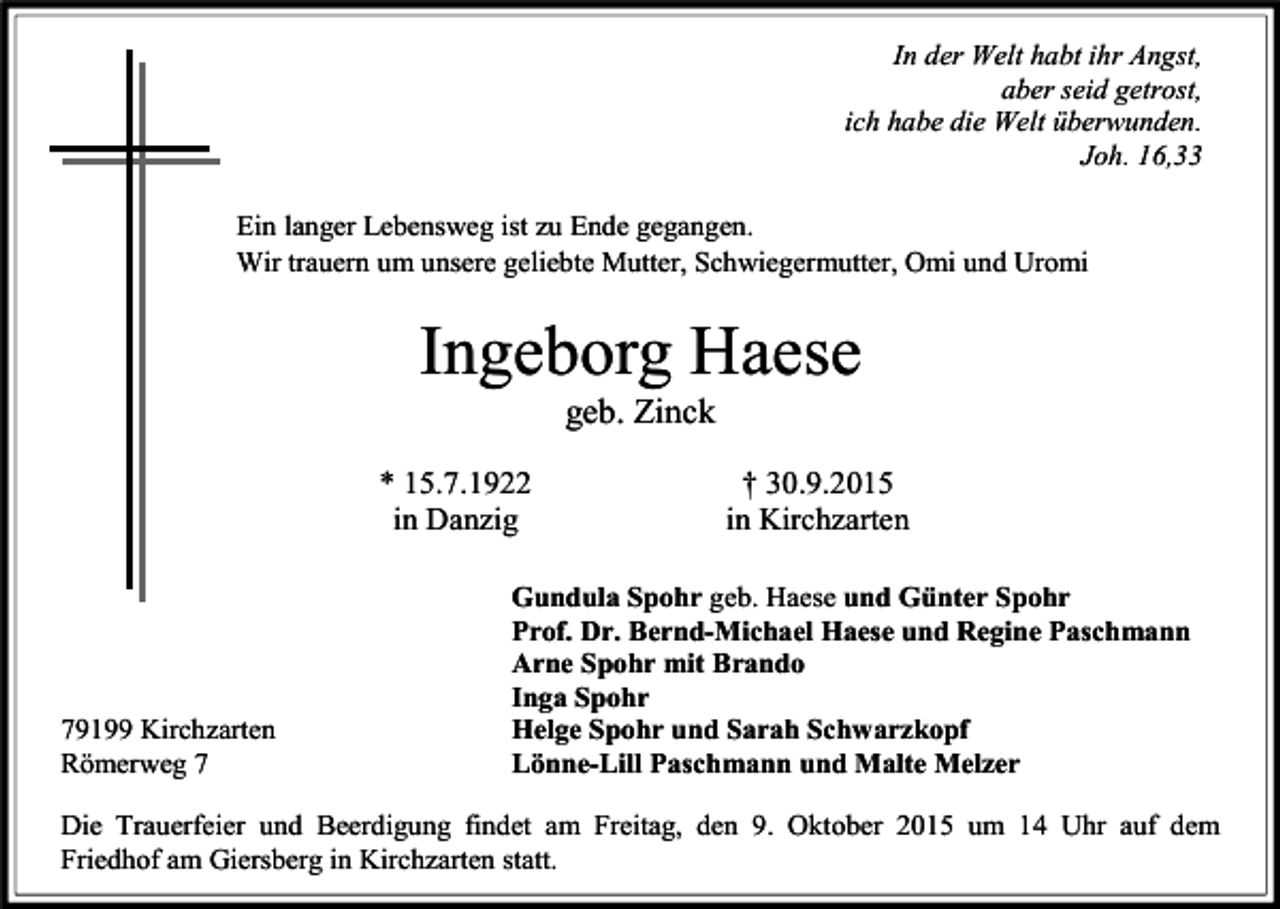 <p>In der Welt habt ihr Angst,<br />aber seid getrost,<br />ich habe die Welt überwunden.<br />Joh. 16,33<br />Ein langer Lebensweg ist zu Ende gegangen.<br />Wir trauern um unsere geliebte Mutter, Schwiegermutter, Omi und Uromi</p><p>Ingeborg Haese<br />geb. Zinck<br />* 15.7.1922<br />in Danzig</p><p>79199 Kirchzarten<br />Römerweg 7</p><p>† 30.9.2015<br />in Kirchzarten</p><p>Gundula Spohr geb. Haese und Günter Spohr<br />Prof. Dr. Bernd-Michael Haese und Regine Paschmann<br />Arne Spohr mit Brando<br />Inga Spohr<br />Helge Spohr und Sarah Schwarzkopf<br />Lönne-Lill Paschmann und Malte Melzer</p><p>Die Trauerfeier und Beerdigung findet am Freitag, den 9. Oktober 2015 um 14 Uhr auf dem<br />Friedhof am Giersberg in Kirchzarten statt.</p>