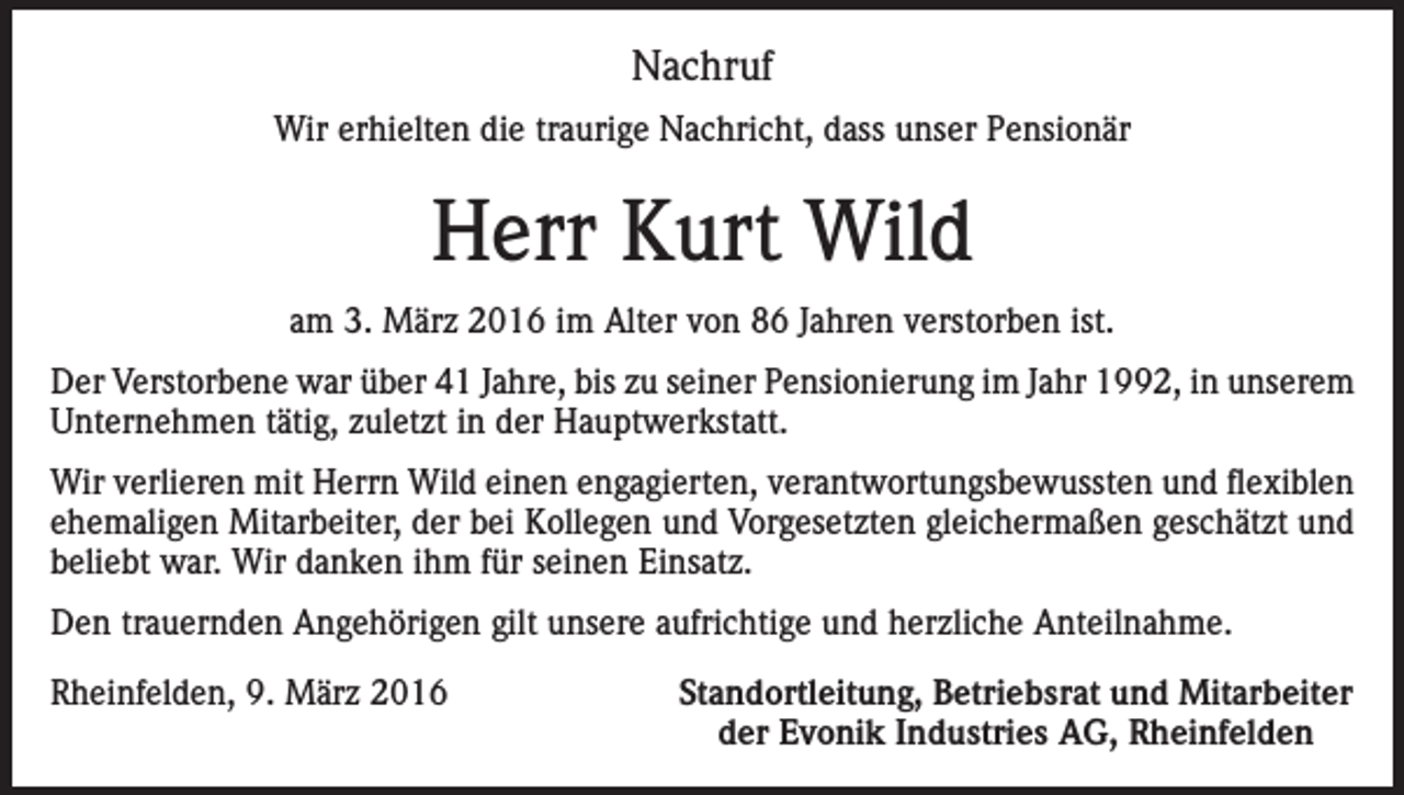 <p>Nachruf<br />Wir erhielten die traurige Nachricht, dass unser Pensionär</p><p>Herr Kurt Wild<br />am 3. März 2016 im Alter von 86 Jahren verstorben ist.<br />Der Verstorbene war über 41 Jahre, bis zu seiner Pensionierung im Jahr 1992, in unserem<br />Unternehmen tätig, zuletzt in der Hauptwerkstatt.<br />Wir verlieren mit Herrn Wild einen engagierten, verantwortungsbewussten und flexiblen<br />ehemaligen Mitarbeiter, der bei Kollegen und Vorgesetzten gleichermaßen geschätzt und<br />beliebt war. Wir danken ihm für seinen Einsatz.<br />Den trauernden Angehörigen gilt unsere aufrichtige und herzliche Anteilnahme.<br />Rheinfelden, 9. März 2016</p><p>Standortleitung, Betriebsrat und Mitarbeiter<br />der Evonik Industries AG, Rheinfelden</p>