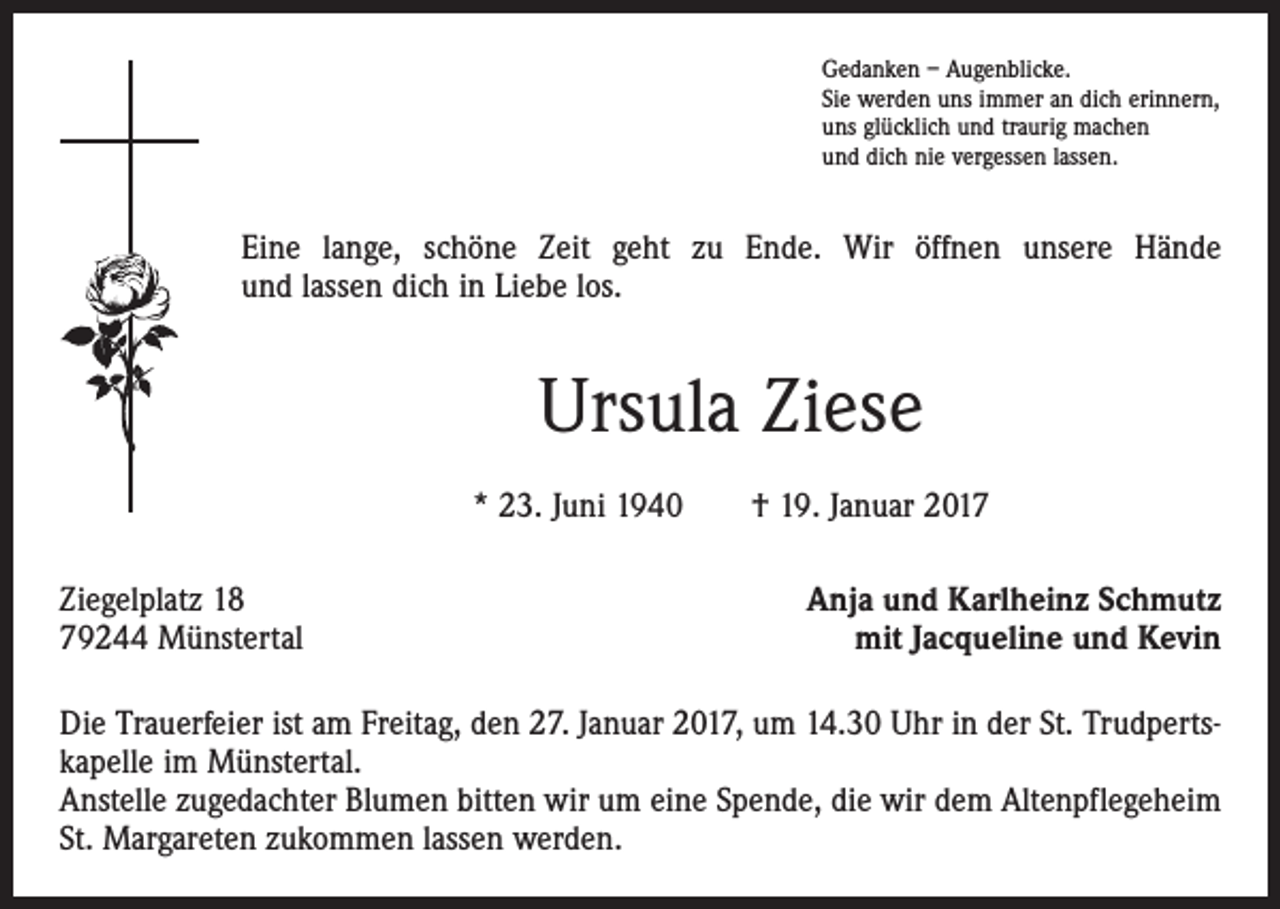 <p>Gedanken – Augenblicke.<br />Sie werden uns immer an dich erinnern,<br />uns glücklich und traurig machen<br />und dich nie vergessen lassen.</p><p>Eine lange, schöne Zeit geht zu Ende. Wir öffnen unsere Hände<br />und lassen dich in Liebe los.</p><p>Ursula Ziese<br />* 23. Juni 1940 † 19. Januar 2017<br />Ziegelplatz 18<br />79244 Münstertal</p><p>Anja und Karlheinz Schmutz<br />mit Jacqueline und Kevin</p><p>Die Trauerfeier ist am Freitag, den 27. Januar 2017, um 14.30 Uhr in der St. Trudpertskapelle im Münstertal.<br />Anstelle zugedachter Blumen bitten wir um eine Spende, die wir dem Altenpflegeheim<br />St. Margareten zukommen lassen werden.</p>